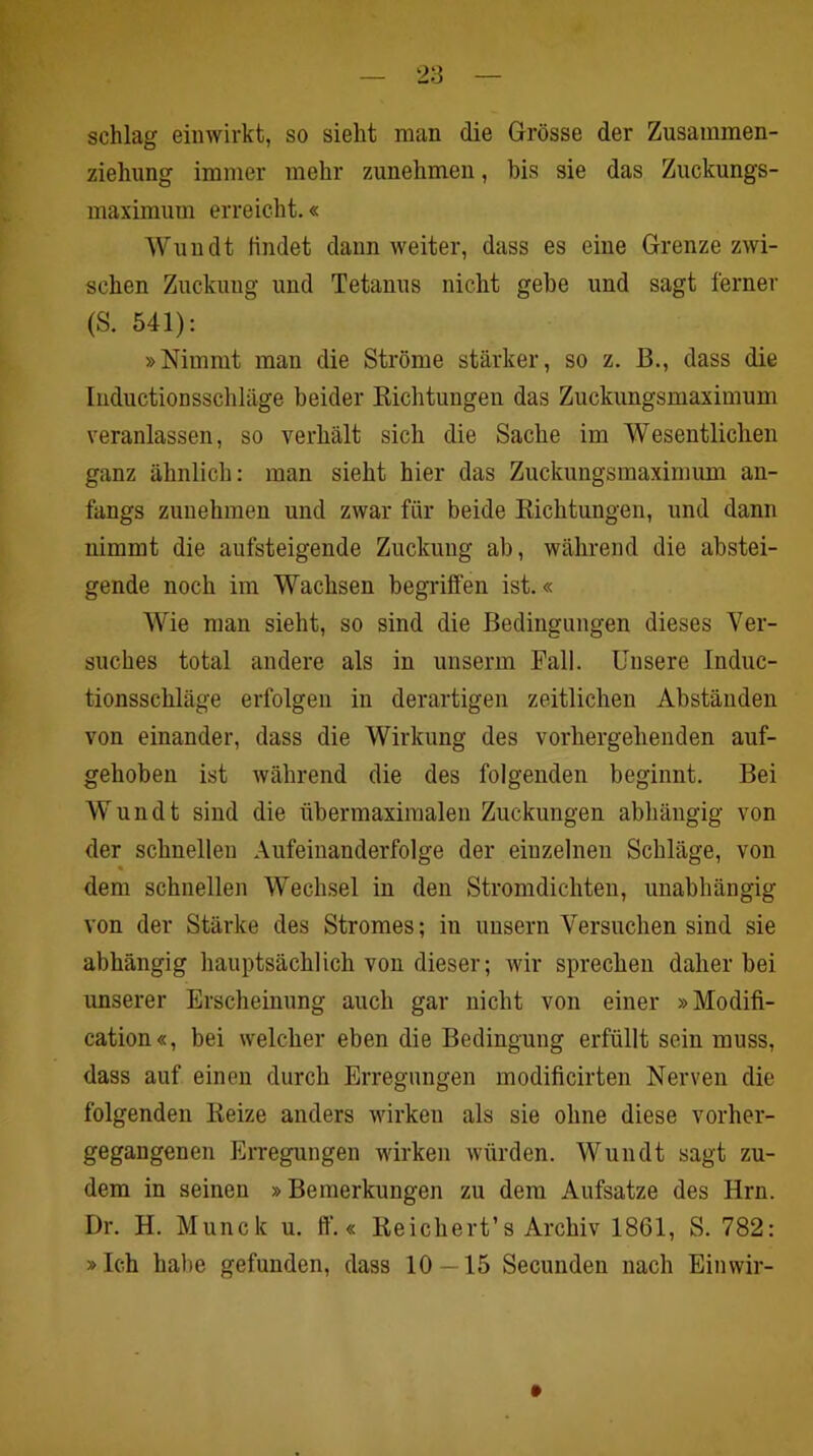 schlag eiiiwirkt, so sieht man die Grösse der Zusainmen- ziehung immer mehr zunehmeii, bis sie das Zuckungs- maximum erreicht.« Wundt findet daun weiter, dass es eine Grenze zwi- schen Zuckung und Tetanus nicht gebe und sagt ferner (S. 541): »Nimmt man die Ströme stärker, so z. B., dass die luductionsschläge beider Kichtungen das Zuckungsmaximum veranlassen, so verhält sich die Sache im Wesentlichen ganz ähnlich: man sieht hier das Zuckungsmaximum an- fangs zunehmen und zwar für beide Eichtungen, und dann nimmt die aufsteigende Zuckung ab, während die abstei- gende noch im Wachsen begriffen ist.« Wie man sieht, so sind die Bedingungen dieses Ver- suches total andere als in unserm Pall. Unsere Induc- tionsschläge erfolgen in derartigen zeitlichen Abständen von einander, dass die Wirkung des vorhergehenden auf- gehoben ist während die des folgenden beginnt. Bei Wundt sind die übermaxiraalen Zuckungen abhängig von der schnellen Aufeinanderfolge der einzelnen Schläge, von dem schnellen Wechsel in den Stromdichten, unabhängig von der Stärke des Stromes; in unsern Versuchen sind sie abhängig hauptsächlich von dieser; wir sprechen daher bei unserer Erscheinung auch gar nicht von einer »Modifi- cation«, bei welcher eben die Bedingung erfüllt sein muss, dass auf einen durch Erregungen modificirten Nerven die folgenden Reize anders wirken als sie ohne diese vorher- gegangenen Erregungen wirken würden. Wundt sagt zu- dem in seinen »Bemerkungen zu dem Aufsatze des Hrn. Dr. H. Munck u. ff‘.« Reichert’s Archiv 1861, S. 782: »Ich habe gefunden, dass 10—15 Secunden nach Einwir-