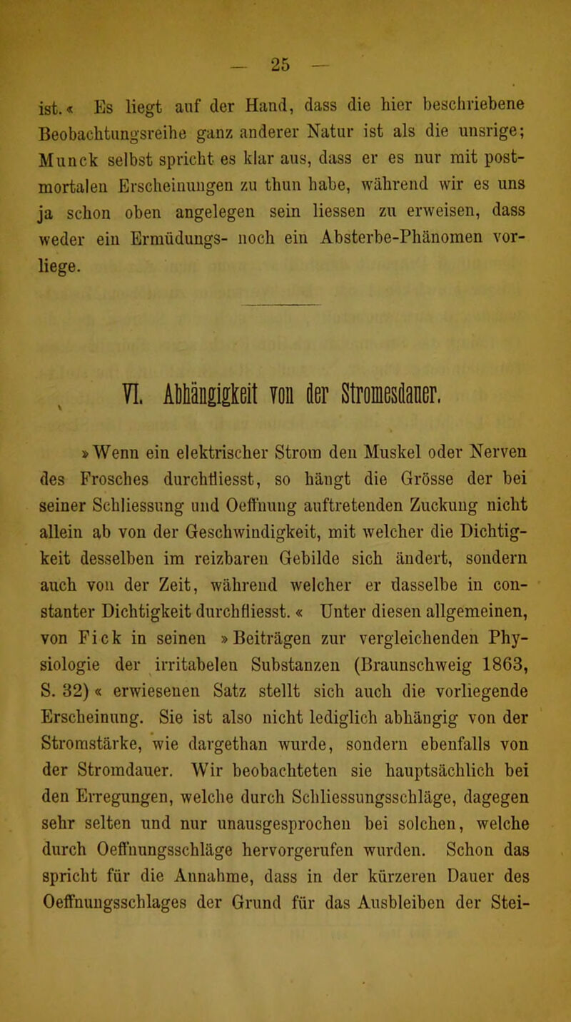 ist.« Es liegt auf der Hand, dass die hier beschriebene Beobachtimgsreihe ganz anderer Natur ist als die unsrige; Munck selbst spricht es klar aus, dass er es nur mit post- mortalen Erscheinungen zu thun habe, während wir es uns ja schon oben angelegen sein Hessen zu erweisen, dass weder ein Ermüdungs- noch ein Absterbe-Phänomen vor- liege. VI. Aiänglgtelt 70n Jer Stroiesianer, »Wenn ein elektrischer Strom den Muskel oder Nerven des Frosches durchtiiesst, so hängt die Grösse der bei seiner Schliessung und Oeffnung auftretenden Zuckung nicht allein ab von der Geschwindigkeit, mit welcher die Dichtig- keit desselben im reizbaren Gebilde sich ändert, sondern auch von der Zeit, während welcher er dasselbe in con- stanter Dichtigkeit durchfliesst. « Unter diesen allgemeinen, von Fick in seinen »Beiträgen zur vergleichenden Phy- siologie der irritabelen Substanzen (Braunschweig 1863, S. 32)« erwiesenen Satz stellt sich auch die vorliegende Erscheinung. Sie ist also nicht lediglich abhängig von der Stromstärke, wie dargethan wurde, sondern ebenfalls von der Stromdauer. Wir beobachteten sie hauptsächlich bei den Erregungen, welche durch Schliessungsschläge, dagegen sehr selten und nur unausgesprochen bei solchen, welche durch Oeffnungsschläge hervorgerufen wurden. Schon das spricht für die Annahme, dass in der kürzeren Dauer des Oeffnuugsschlages der Grund für das Ausbleiben der Stei-