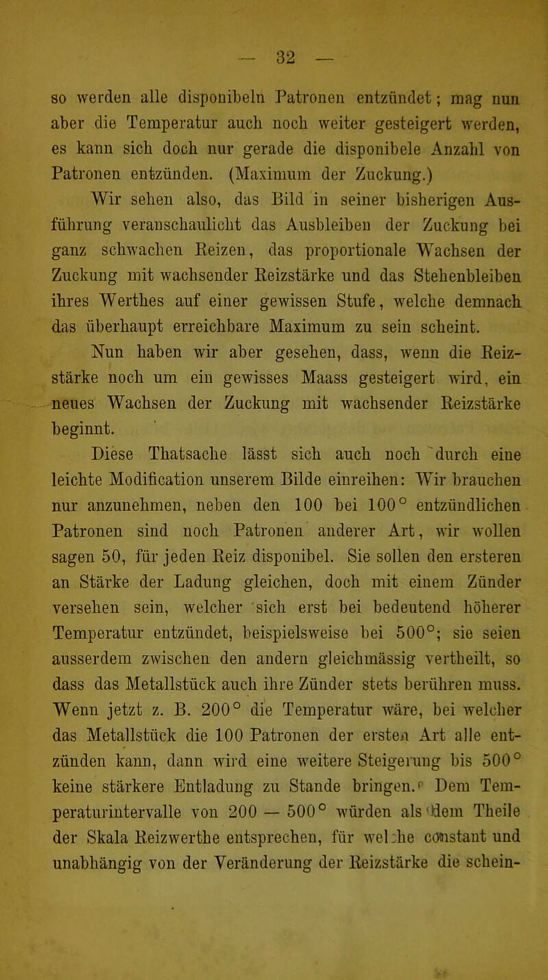 so werden alle disponibeln Patronen entzündet; mag nun aber die Temperatur auch noch weiter gesteigert werden, es kann sich doch nur gerade die disponibele Anzahl von Patronen entzünden. (Maximum der Zuckung.) Wir sehen also, das Bild in seiner bisherigen Aus- führung veranschaulicht das Ausbleiben der Zuckung bei ganz schwachen Beizen, das proportionale Wachsen der Zuckung mit wachsender Reizstärke und das Stehenbleiben ihres Werthes auf einer gewissen Stufe, welche demnach das überhaupt erreichbare Maxiraum zu sein scheint. Nun haben wir aber gesehen, dass, wenn die Reiz- stärke noch um ein gewisses Maass gesteigert wird, ein neues Wachsen der Zuckung mit wachsender Reizstärke beginnt. Diese Thatsache lässt sich auch noch durch eine leichte Modification unserem Bilde einreihen: Wir brauchen nur anzunehmen, neben den 100 bei 100° entzündlichen Patronen sind noch Patronen anderer Art, wir Avollen sagen 50, für jeden Reiz disponibel. Sie sollen den ersteren an Stärke der Ladung gleichen, doch mit einem Zünder versehen sein, welcher sich erst bei bedeutend höherer Temperatur entzündet, beispielsweise bei 500°; sie seien ausserdem zwischen den andern gleichmässig vertbeilt, so dass das Metallstück auch ihre Zünder stets berühren muss. Wenn jetzt z. B. 200° die Temperatur Aväre, bei welcher das Metallstück die 100 Patronen der ersten Art alle ent- zünden kann, dann Avird eine weitere Steigerung bis 500° keine stärkere Entladung zu Stande bringen, p Dem Tem- peraturintervalle von 200 — 500° würden als'Rein Theile der Skala Reizwerthe entsprechen, für wehhe cödistant und unabhängig von der Veränderung der Reizstärke die schein-