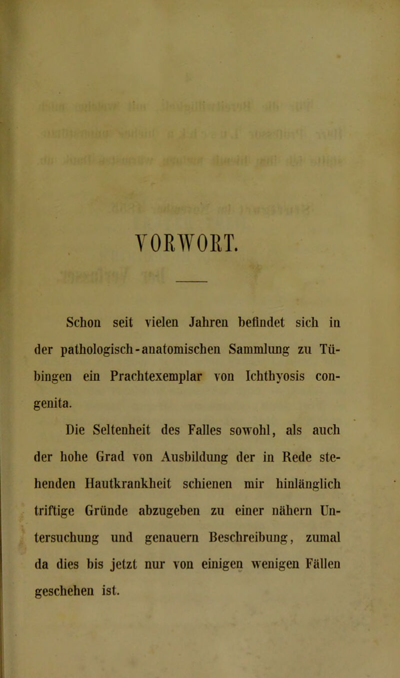 VORWORT. Schon seit vielen Jahren befindet sich in der pathologisch-anatomischen Sammlung zu Tü- bingen ein Prachtexemplar von Ichthyosis con- genita. Die Seltenheit des Falles sowohl, als auch der hohe Grad von Ausbildung der in Rede ste- henden Hautkrankheit schienen mir hinlänglich triftige Gründe abzugeben zu einer nähern Un- tersuchung und genauem Beschreibung, zumal da dies bis jetzt nui- von einigen wenigen Fällen geschehen ist.