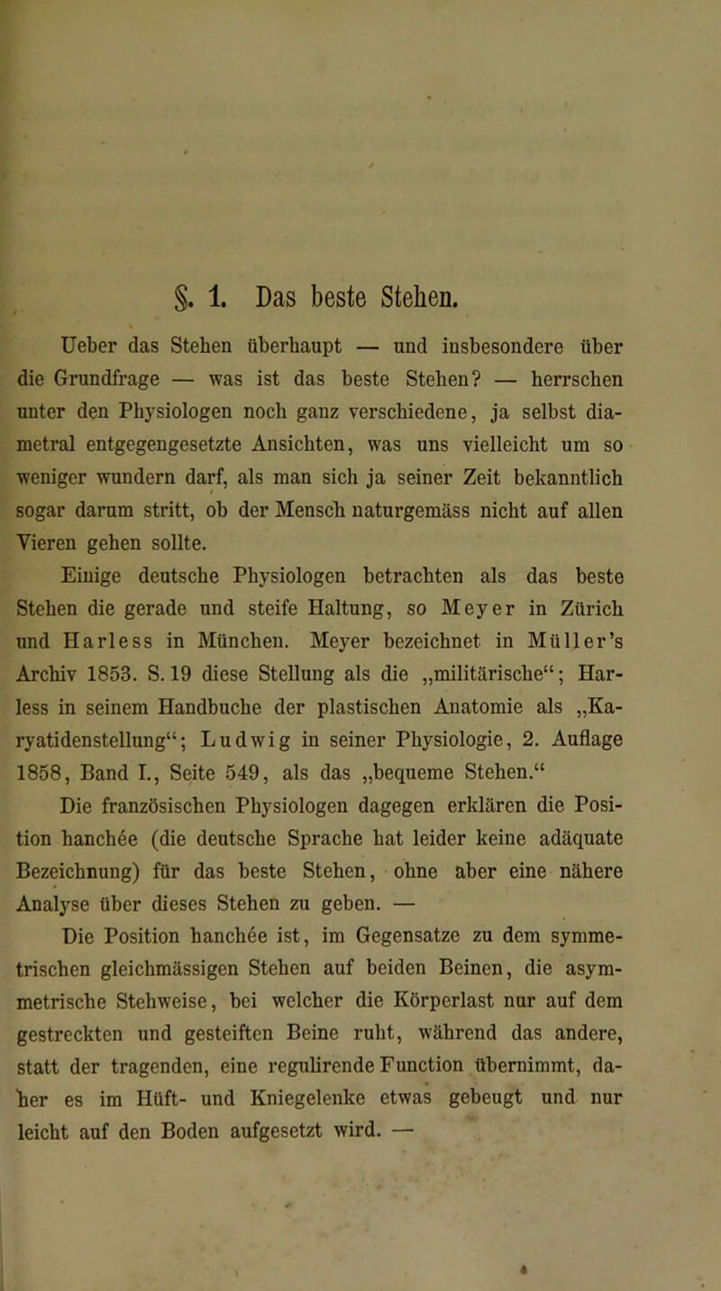 Ueber das Stehen überhaupt — und insbesondere über die Grundfrage — was ist das beste Stehen? — herrschen unter den Physiologen noch ganz verschiedene, ja selbst dia- metral entgegengesetzte Ansichten, was uns vielleicht um so weniger wundern darf, als man sich ja seiner Zeit bekanntlich sogar darum stritt, ob der Mensch naturgemäss nicht auf allen Vieren gehen sollte. Einige deutsche Physiologen betrachten als das beste Stehen die gerade und steife Haltung, so Meyer in Zürich und Harless in München. Meyer bezeichnet in Miiller’s Archiv 1853. S. 19 diese Stellung als die „militärische“; Har- less in seinem Handbuche der plastischen Anatomie als „Ka- ryatidenstellung“; Ludwig in seiner Physiologie, 2. Auflage 1858, Band I., Seite 549, als das „bequeme Stehen.“ Die französischen Physiologen dagegen erklären die Posi- tion hanchee (die deutsche Sprache hat leider keine adäquate Bezeichnung) für das beste Stehen, ohne aber eine nähere Analyse über dieses Stehen zu geben. — Die Position hanchee ist, im Gegensätze zu dem symme- trischen gleichmässigen Stehen auf beiden Beinen, die asym- metrische Stehweise, bei welcher die Körperlast nur auf dem gestreckten und gesteiften Beine ruht, während das andere, statt der tragenden, eine reguhrende Function übernimmt, da- her es im Hüft- und Kniegelenke etwas gebeugt und nur leicht auf den Boden aufgesetzt wird. —