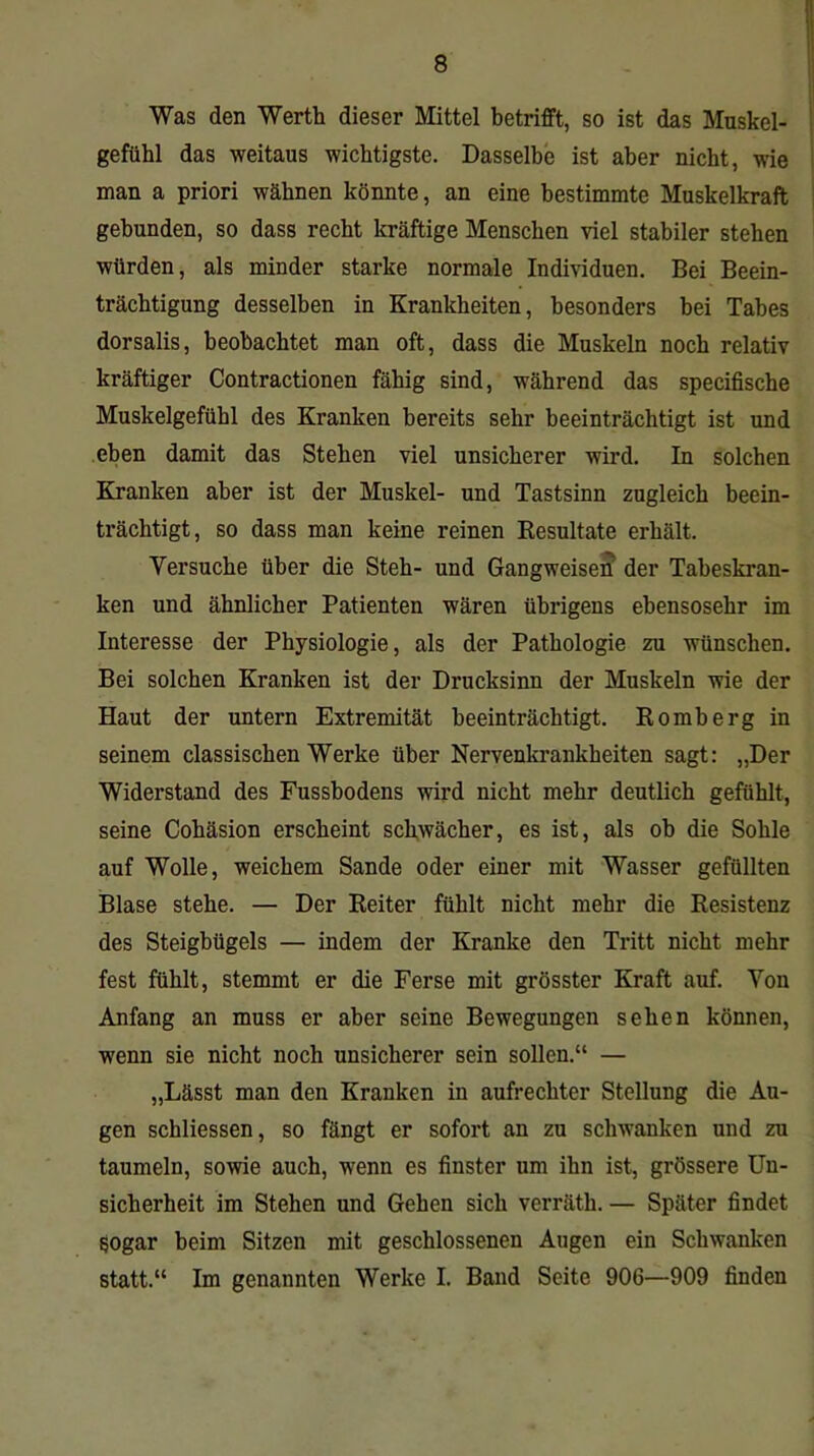 Was den Werth dieser Mittel betrifft, so ist das Muskel- gefühl das weitaus wichtigste. Dasselbe ist aber nicht, wie man a priori wähnen könnte, an eine bestimmte Muskelkraft gebunden, so dass recht kräftige Menschen viel stabiler stehen würden, als minder starke normale Individuen. Bei Beein- trächtigung desselben in Krankheiten, besonders bei Tabes dorsalis, beobachtet man oft, dass die Muskeln noch relativ kräftiger Contractionen fähig sind, während das specifische Muskelgefühl des Kranken bereits sehr beeinträchtigt ist und eben damit das Stehen viel unsicherer wird. In solchen Kranken aber ist der Muskel- und Tastsinn zugleich beein- trächtigt, so dass man keine reinen Besultate erhält. Versuche über die Steh- und Gangweisen der Tabeskran- ken und ähnlicher Patienten wären übrigens ebensosehr im Interesse der Physiologie, als der Pathologie zu wünschen. Bei solchen Kranken ist der Drucksinn der Muskeln wie der Haut der untern Extremität beeinträchtigt. Romberg in seinem classischen Werke über Nervenkrankheiten sagt: „Der Widerstand des Fussbodens wird nicht mehr deutlich gefühlt, seine Cohäsion erscheint schwächer, es ist, als oh die Sohle auf Wolle, weichem Sande oder einer mit Wasser gefüllten Blase stehe. — Der Reiter fühlt nicht mehr die Resistenz des Steigbügels — indem der Kranke den Tritt nicht mehr fest fühlt, stemmt er die Ferse mit grösster Kraft auf. Von Anfang an muss er aber seine Bewegungen sehen können, wenn sie nicht noch unsicherer sein sollen.“ — „Lässt man den Kranken in aufrechter Stellung die Au- gen schliessen, so fängt er sofort an zu schwanken und zu taumeln, sowie auch, wenn es finster um ihn ist, grössere Un- sicherheit im Stehen und Gehen sich verräth. — Später findet sogar beim Sitzen mit geschlossenen Augen ein Schwanken statt.“ Im genannten Werke I. Band Seite 906—909 finden