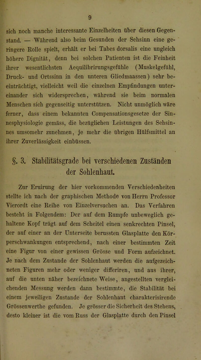 sich noch manche interessante Einzelheiten über diesen Gegen- stand. — Während also beim Gesunden der Sehsinn eine ge- ringere Rolle spielt, erhält er hei Tabes dorsalis eine ungleich höhere Dignität, denn bei solchen Patienten ist die Feinheit ihrer wesentlichsten Aequilibrirungsgefühle (Muskelgefühl, Druck- und Ortssinn in den unteren Gliedmaassen) sehr be- einträchtigt, vielleicht weil die einzelnen Empfindungen unter- einander sich widersprechen, während sie beim normalen Menschen sich gegenseitig unterstützen. Nicht unmöglich wäre ferner, dass einem bekannten Compensationsgesetze der Sin- nesphysiologie gemäss, die bezüglichen Leistungen des Sehsin- nes umsomehr zunehmen, je mehr die übrigen Hülfsmittel an ihrer Zuverlässigkeit einbüssen. §. 8. Stabilitätsgrade bei verschiedenen Zuständen der Sohlenliaut. Zur Eruirung der hier vorkommenden Verschiedenheiten stellte ich nach der graphischen Methode von Herrn Professor Vierordt eine Reihe von Einzelversuchen an. Das Verfahren besteht in Folgendem: Der auf dem Rumpfe unbeweglich ge- haltene Kopf trägt auf dem Scheitel einen senkrechten Pinsel, der auf einer an der Unterseite berussten Glasplatte den Kör- perschwankungen entsprechend, nach einer bestimmten Zeit eine Figur von einer gewissen Grösse und Form aufzeichnet. Je nach dem Zustande der Sohlenhaut werden die aufgezeich- neten Figuren mehr oder weniger differiren, und aus ihrer, auf die unten näher bezeiclinete Weise, angestellten verglei- chenden Messung werden dann bestimmte, die Stabilität bei einem jeweiligen Zustande der Sohlenhaut charakterisirende Grössenwerthe gefunden. Je grösser die Sicherheit des Stehens, desto kleiner ist die vom Russ der Glasplatte durch den Pinsel