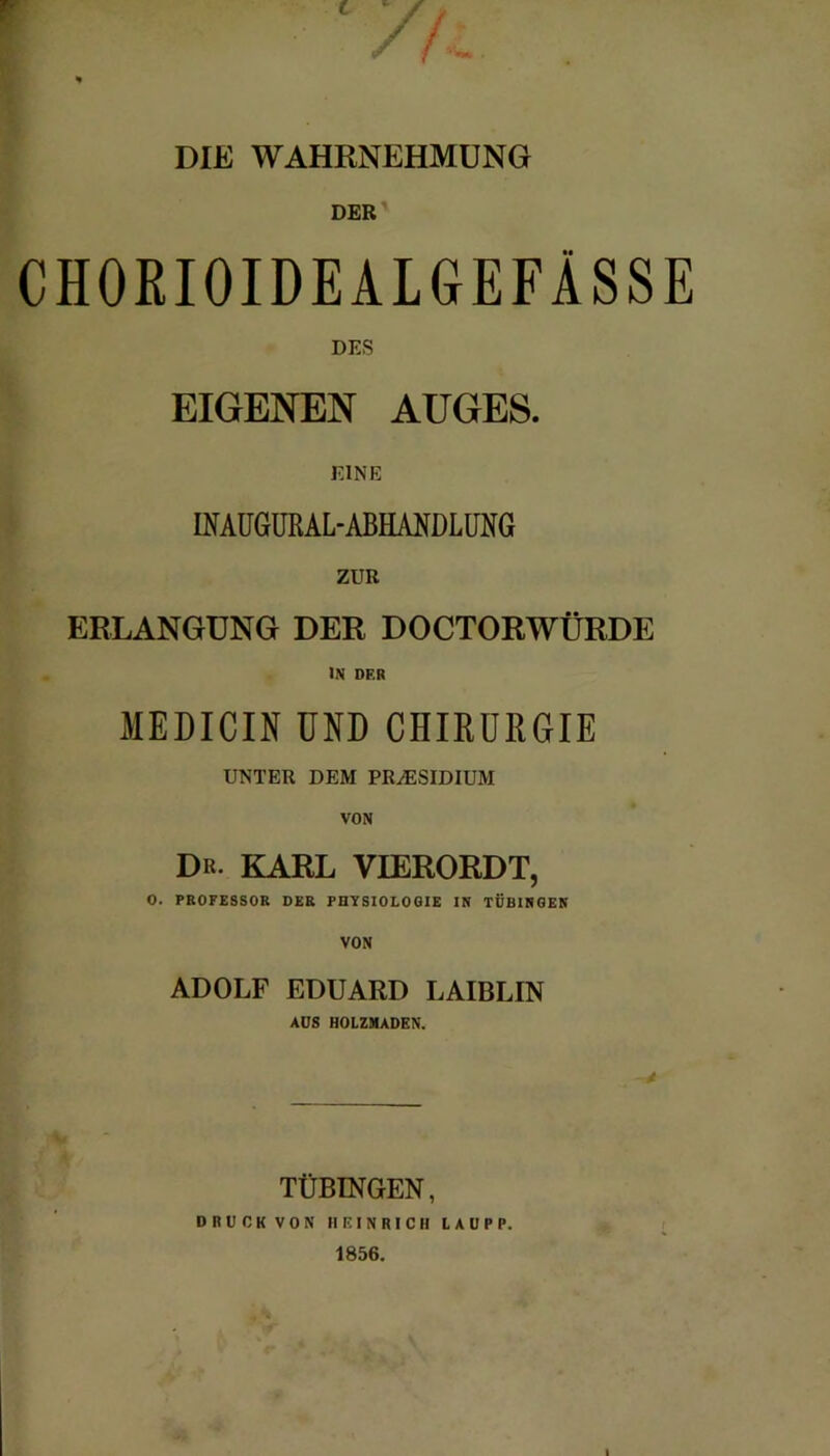 Fr /fi . * DIE WAHRNEHMUNG DER CHOEIOIDEALGEFÄSSE DES EIGENEN AUGES. EINE INAUGUßAL-ABHANDLUNG ZUR ERLANGUNG DER DOCTORWÜRDE IN DF.R MEDICIN UND CHIRURGIE UNTER DEM PRÄSIDIUM VON Dr. KARL VIERORDT, O. PROFESSOR DER PHYSIOLOGIE IN TÜBINGEN VON ADOLF EDUARD LAIBLIN AUS HOLZMADEN. TÜBINGEN, DRUCK VON HEINRICH LAUPP. 1856.