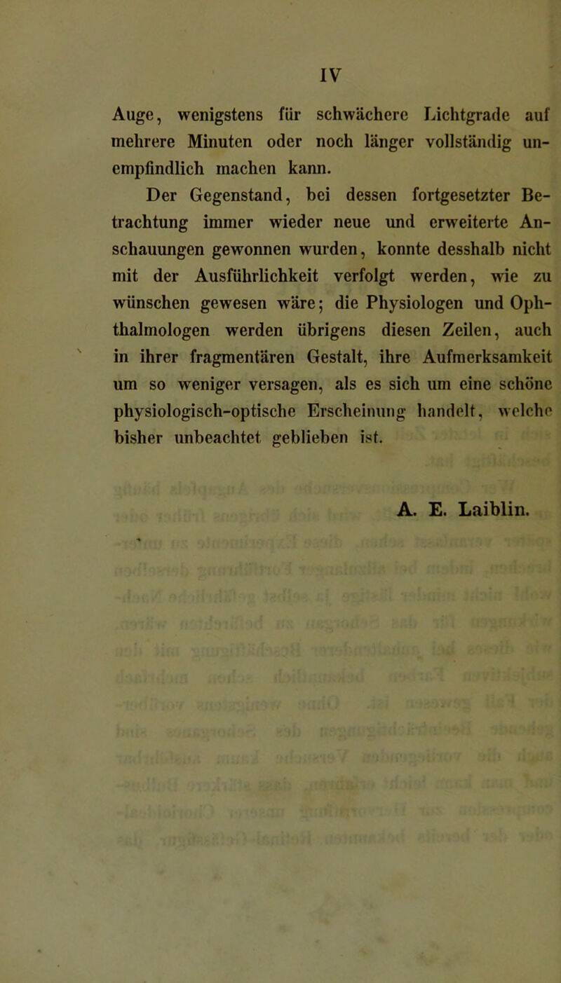 Auge, wenigstens für schwächere Lichtgrade auf mehrere Minuten oder noch länger vollständig un- empfindlich machen kann. Der Gegenstand, bei dessen fortgesetzter Be- trachtung immer wieder neue und erweiterte An- schauungen gewonnen wurden, konnte desshalb nicht mit der Ausführlichkeit verfolgt werden, wie zu wünschen gewesen wäre; die Physiologen und Oph- thalmologen werden übrigens diesen Zeilen, auch in ihrer fragmentären Gestalt, ihre Aufmerksamkeit um so weniger versagen, als es sich um eine schöne physiologisch-optische Erscheinung handelt, welche bisher unbeachtet geblieben ist. A. E. Laiblin.