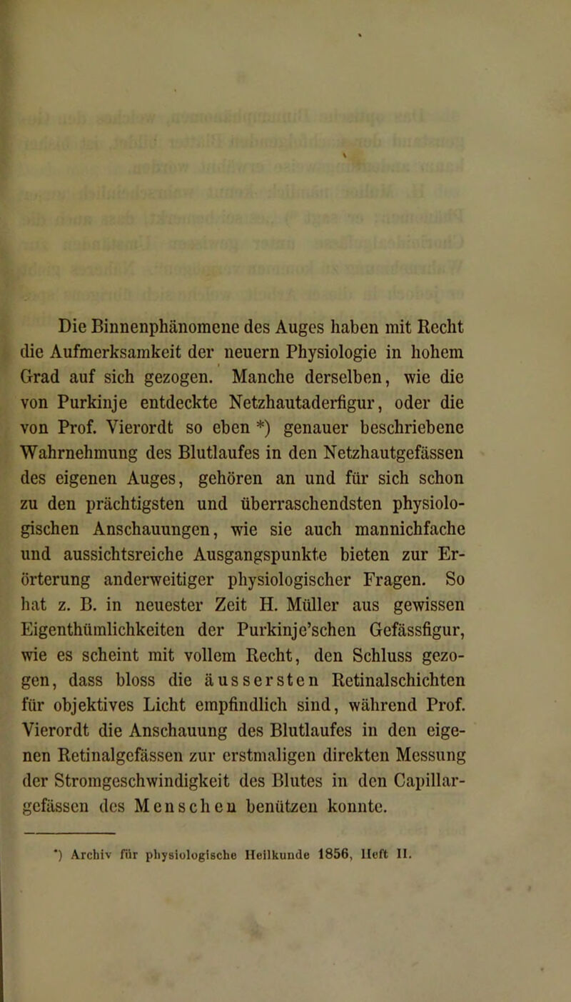 Die Binnenphänomene des Auges haben mit Recht die Aufmerksamkeit der neuern Physiologie in hohem Grad auf sich gezogen. Manche derselben, wie die von Purkinje entdeckte Netzhautaderfigur, oder die von Prof. Vierordt so eben *) genauer beschriebene Wahrnehmung des Blutlaufes in den Netzhautgefässen des eigenen Auges, gehören an und für sich schon zu den prächtigsten und überraschendsten physiolo- gischen Anschauungen, wie sie auch mannichfache und aussichtsreiche Ausgangspunkte bieten zur Er- örterung anderweitiger physiologischer Fragen. So hat z. B. in neuester Zeit H. Müller aus gewissen Eigentümlichkeiten der Purkinje’schen Gefässfigur, wie es scheint mit vollem Recht, den Schluss gezo- gen, dass bloss die ausser st en Retinalschichten für objektives Licht empfindlich sind, während Prof. Vierordt die Anschauung des Blutlaufes in den eige- nen Retinalgefässen zur erstmaligen direkten Messung der Stromgeschwindigkeit des Blutes in den Capillar- gefässen des Menschen benützen konnte. *) Archiv für physiologische Heilkunde 1856, lieft 11.