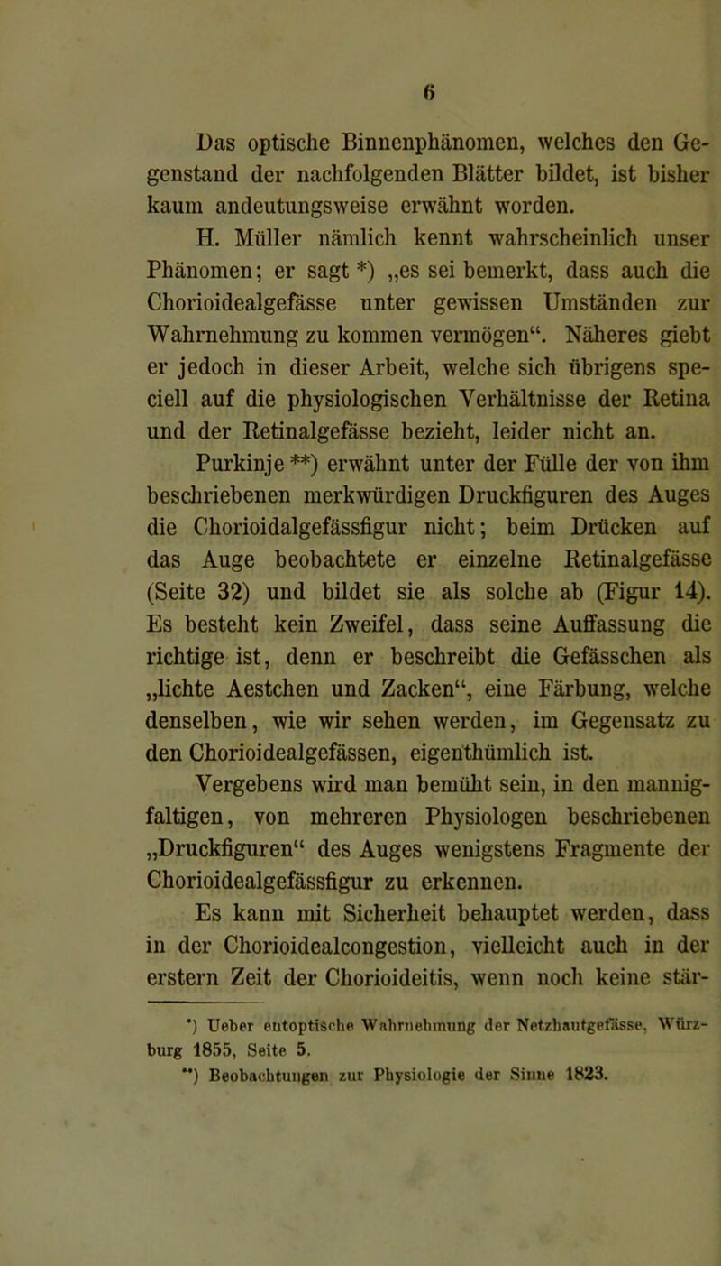 Das optische Binnenphänomen, welches den Ge- genstand der nachfolgenden Blätter bildet, ist bisher kaum andeutungsweise erwähnt worden. H. Müller nämlich kennt wahrscheinlich unser Phänomen; er sagt *) „es sei bemerkt, dass auch die Chorioidealgefässe unter gewissen Umständen zur Wahrnehmung zu kommen vermögen“. Näheres giebt er jedoch in dieser Arbeit, welche sich übrigens spe- ciell auf die physiologischen Verhältnisse der Retina und der Retinalgefässe bezieht, leider nicht an. Purkinje**) erwähnt unter der Fülle der von ihm beschriebenen merkwürdigen Druckfiguren des Auges die Ohorioidalgefässfigur nicht; beim Drücken auf das Auge beobachtete er einzelne Retinalgefässe (Seite 32) und bildet sie als solche ab (Figur 14). Es besteht kein Zweifel, dass seine Auffassung die richtige ist, denn er beschreibt die Gefässchen als „lichte Aestchen und Zacken“, eine Färbung, welche denselben, wie wir sehen werden, im Gegensatz zu den Chorioidealgefässen, eigentümlich ist. Vergebens wird man bemüht sein, in den mannig- faltigen , von mehreren Physiologen beschriebenen „Druckfiguren“ des Auges wenigstens Fragmente der Chorioidealgefässfigur zu erkennen. Es kann mit Sicherheit behauptet werden, dass in der Chorioidealcongestion, vielleicht auch in der erstem Zeit der Chorioideitis, wenn noch keine stär- ') Ueber eutoptiSche Wahrnehmung der Netzhautgelasse, Würz- burg 1855, Seite 5, **) Beobachtungen zur Physiologie der Sinne 1823.