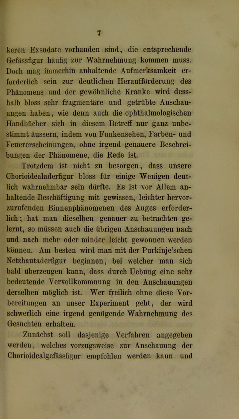 kereu Exsudate vorhanden sind, die entsprechende Gefässfigur häufig zur Wahrnehmung kommen muss. Doch mag immerhin anhaltende Aufmerksamkeit er- forderlich sein zur deutlichen Heraufförderung des Phänomens und der gewöhnliche Kranke wird dess- lialb bloss sehr fragmentäre und getrübte Anschau- ungen haben, wie denn auch die ophthalmologischen Handbücher sich in diesem Betreff nur ganz unbe- stimmt äussern, indem von Funkensehen, Farben- und Feuererscheinungen, ohne irgend genauere Beschrei- bungen der Phänomene, die Rede ist. Trotzdem ist nicht zu besorgen, dass unsere Chorioidealaderfigur bloss für einige Wenigen deut- lich wahrnehmbar sein dürfte. Es ist vor Allem an- haltende Beschäftigung mit gewissen, leichter hervor- zurufenden Binnenphänomenen des Auges erforder- lich; hat man dieselben genauer zu betrachten ge- lernt, so müssen auch die übrigen Anschauungen nach und nach mehr oder minder leicht gewonnen werden können. Am besten wird man mit der Purkinje’schen Netzhautaderfigur beginnen, bei welcher man sich bald überzeugen kann, dass durch Uebung eine sehr bedeutende Vervollkommnung in den Anschauungen derselben möglich ist. Wer freilich ohne diese Vor- bereitungen an unser Experiment geht, der wird schwerlich eine irgend genügende Wahrnehmung des Gesuchten erhalten. Zunächst soll dasjenige Verfahren angegeben werden, welches vorzugsweise zur Anschauung der Chorioidealgcfässfigur empfohlen werden kann und