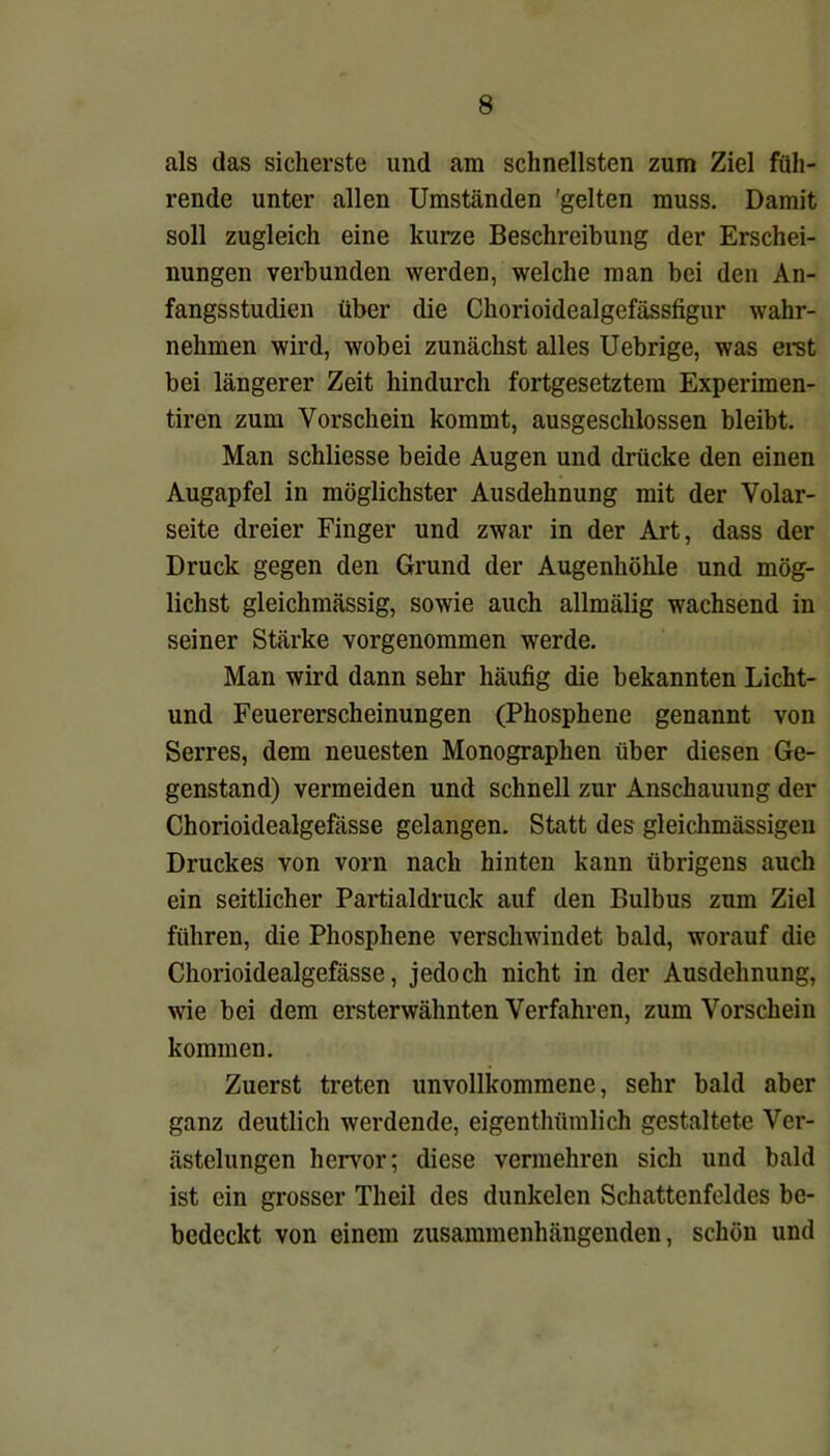 als das sicherste und am schnellsten zum Ziel füh- rende unter allen Umständen 'gelten muss. Damit soll zugleich eine kurze Beschreibung der Erschei- nungen verbunden werden, welche man bei den An- fangsstudien über die Chorioidealgefässfigur wahr- nehmen wird, wobei zunächst alles Uebrige, was erst bei längerer Zeit hindurch fortgesetztem Experimen- tiren zum Vorschein kommt, ausgeschlossen bleibt. Man schliesse beide Augen und drücke den einen Augapfel in möglichster Ausdehnung mit der Volar- seite dreier Finger und zwar in der Art, dass der Druck gegen den Grund der Augenhöhle und mög- lichst gleichmässig, sowie auch allmälig wachsend in seiner Stärke vorgenommen werde. Man wird dann sehr häufig die bekannten Licht- und Feuererscheinungen (Phosphene genannt von Serres, dem neuesten Monographen über diesen Ge- genstand) vermeiden und schnell zur Anschauung der Chorioidealgefässe gelangen. Statt des gleichmässigeu Druckes von vorn nach hinten kann übrigens auch ein seitlicher Partialdruck auf den Bulbus zum Ziel führen, die Phosphene verschwindet bald, worauf die Chorioidealgefässe, jedoch nicht in der Ausdehnung, wie bei dem ersterwähnten Verfahren, zum Vorschein kommen. Zuerst treten unvollkommene, sehr bald aber ganz deutlich werdende, eigenthümlich gestaltete Ver- ästelungen hervor; diese vermehren sich und bald ist ein grosser Theil des dunkelen Schattenfeldes be- bedeckt von einem zusammenhängenden, schön und