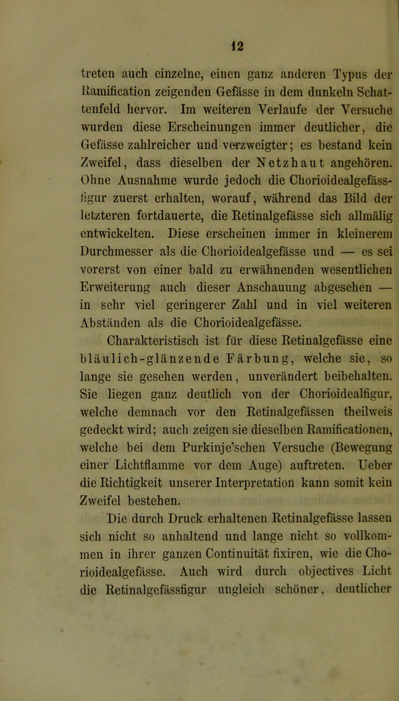 \2 treten auch einzelne, einen ganz anderen Typus der Itamification zeigenden Gefässe in dem dunkeln Schat- tenfeld hervor. Im weiteren Verlaufe der Versuche wurden diese Erscheinungen immer deutlicher, die Gefässe zahlreicher und verzweigter; es bestand kein Zweifel, dass dieselben der Netzhaut angehören. Ohne Ausnahme wurde jedoch die Chorioidealgefäss- iigur zuerst erhalten, worauf, während das Bild der letzteren fortdauerte, die Retinalgefässe sich allmälig entwickelten. Diese erscheinen immer in kleinerem Durchmesser als die Chorioidealgefässe und — es sei vorerst von einer bald zu erwähnenden wesentlichen Erweiterung auch dieser Anschauung abgesehen — in sehr viel geringerer Zahl und in viel weiteren Abständen als die Chorioidealgefässe. Charakteristisch ist für diese Retinalgefässe eine bläulich-glänzende Färbung, welche sie, so lange sie gesehen werden, unverändert beibehalten. Sie liegen ganz deutlich von der Chorioidealfigur, welche demnach vor den Retinalgefässen theilweis gedeckt wird; auch zeigen sie dieselben Ramificationen, welche bei dem Purkinje’schen Versuche (Bewegung einer Lichtflamme vor dem Auge) auftreten. lieber die Richtigkeit unserer Interpretation kann somit kein Zweifel bestehen. Die durch Druck erhaltenen Retinalgefässe lassen sich nicht so anhaltend und lange nicht so vollkom- men in ihrer ganzen Continuität fixiren, wie die Cho- rioidealgefässe. Auch wird durch objectivcs Licht die Retinalgefässfigur ungleich schöner, deutlicher