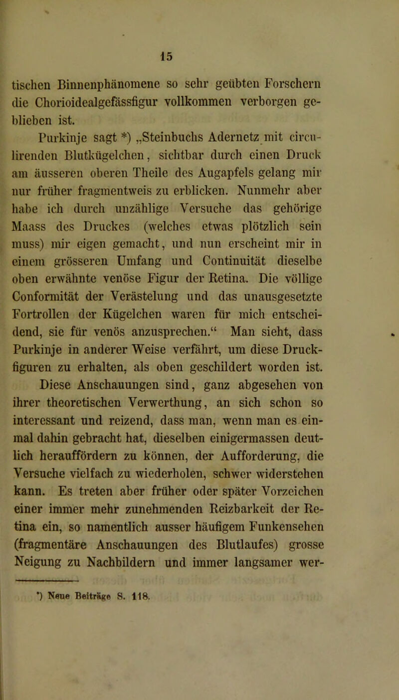 tischen Binnenphänomene so sehr geübten Forschern die Chorioidealgefässfigur vollkommen verborgen ge- blieben ist. Purkinje sagt *) „Steinbuchs Adernetz mit circu- lirenden Blutkügelchen, sichtbar durch einen Druck am äusseren oberen Theile des Augapfels gelang mir nur früher fragmentweis zu erblicken. Nunmehr aber habe ich durch unzählige Versuche das gehörige Maass des Druckes (welches etwas plötzlich sein muss) mir eigen gemacht, und nun erscheint mir in einem grösseren Umfang und Continuität dieselbe oben erwähnte venöse Figur der Retina. Die völlige Conformität der Verästelung und das unausgesetzte Fortrollen der Kügelchen waren für mich entschei- dend, sie für venös anzusprechen.“ Man sieht, dass Purkinje in anderer Weise verfährt, um diese Druck- figuren zu erhalten, als oben geschildert worden ist. Diese Anschauungen sind, ganz abgesehen von ihrer theoretischen Verwerthung, an sich schon so interessant und reizend, dass man, wenn man es ein- mal dahin gebracht hat, dieselben einigermassen deut- lich herauffördern zu können, der Aufforderung, die Versuche vielfach zu wiederholen, schwer widerstehen kann. Es treten aber früher oder später Vorzeichen einer immer mehr zunehmenden Reizbarkeit der Re- tina ein, so namentlich ausser häufigem Funkensehen (fragmentäre Anschauungen des Blutlaufes) grosse Neigung zu Nachbildern und immer langsamer wer- ’) Neue Beiträge S. 118.