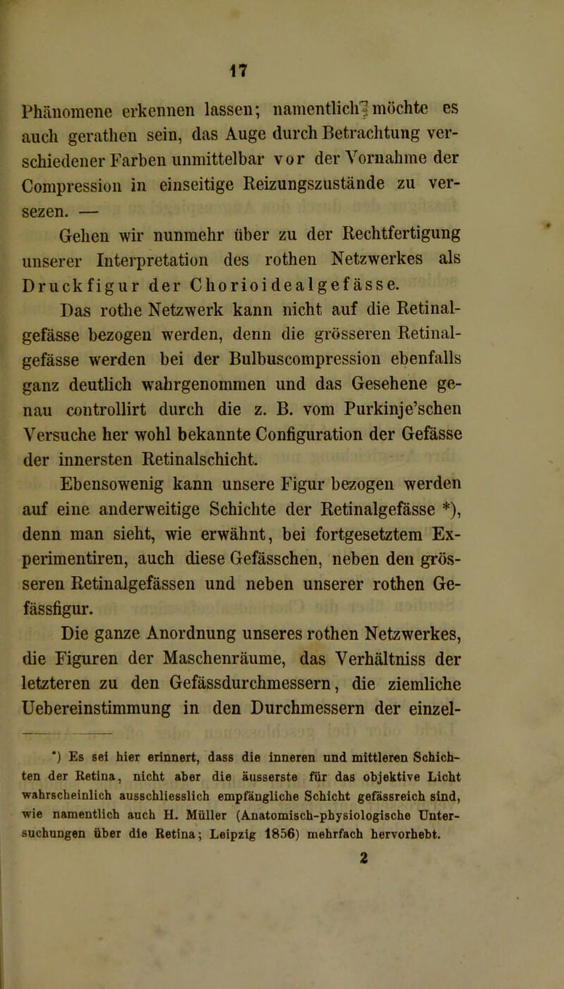 Phänomene erkennen lassen; namentlich?möchte es auch gerathen sein, das Auge durch Betrachtung ver- schiedener Farben unmittelbar vor der Vornahme der Compression in einseitige Reizungszustände zu ver- sezen. — Gehen wir nunmehr über zu der Rechtfertigung unserer Interpretation des rothen Netzwerkes als Druckfigur der Chorioidealgefässe. Das rotlie Netzwerk kann nicht auf die Retinal- gefässe bezogen werden, denn die grösseren Retinal- gefässe werden bei der Bulbuscompression ebenfalls ganz deutlich wahrgenommen und das Gesehene ge- nau controllirt durch die z. B. vom Purkinje’schen Versuche her wohl bekannte Configuration der Gefässe der innersten Retinalschicht. Ebensowenig kann unsere Figur bezogen werden auf eine anderweitige Schichte der Retinalgefässe *), denn man sieht, wie erwähnt, bei fortgesetztem Ex- perimentiren, auch diese Gefässchen, neben den grös- seren Retinalgefässen und neben unserer rothen Ge- fässfigur. Die ganze Anordnung unseres rothen Netzwerkes, die Figuren der Maschenräume, das Verhältniss der letzteren zu den Gefässdurchmessern, die ziemliche Uebereinstimmung in den Durchmessern der einzel- ') Es sei hier erinnert, dass die inneren und mittleren Schich- ten der Retina, nicht aber die äusserste für das objektive Licht wahrscheinlich ausschliesslich empfängliche Schicht gefässreich sind, wie namentlich auch H. Müller (Anatomisch-physiologische Unter- suchungen über die Retina; Leipzig 1856) mehrfach hervorhebt. 2