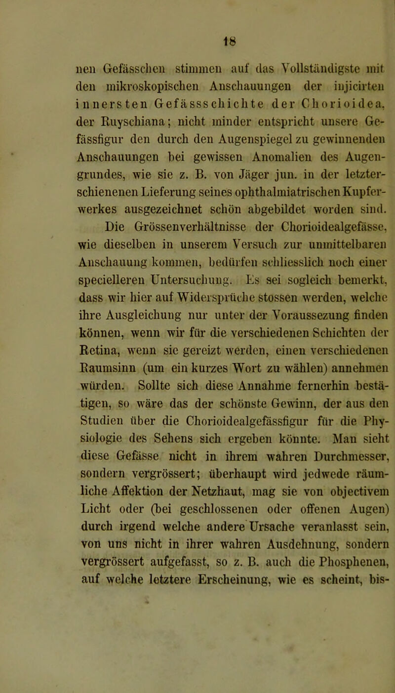 neu Gefässchcn stimmen auf das Vollständigste mit den mikroskopischen Anschauungen der injicirten innersten Gefässsehichte der Chorioidea, der Ruyschiana; nicht minder entspricht unsere Ge- fässfigur den durch den Augenspiegel zu gewinnenden Anschauungen bei gewissen Anomalien des Augen- grundes, wie sie z. B. von Jäger jun. in der letzter- schienenen Lieferung seines ophthalmiatrischen Kupfer- werkes ausgezeichnet schön abgebildet worden sind. Die Grössenverhältnisse der Chorioidealgefässe, wie dieselben in unserem Versuch zur unmittelbaren Anschauung kommen, bedürfen schliesslich noch einer specielleren Untersuchung. Es sei sogleich bemerkt, dass wir hier auf Widersprüche stossen werden, welche ihre Ausgleichung nur unter der Voraussezung finden können, wenn wir für die verschiedenen Schichten der Retina, wenn sie gereizt werden, einen verschiedenen Raumsinn (um ein kurzes Wort zu wählen) annehmen würden. Sollte sich diese Annahme fernerhin bestä- tigen, so wäre das der schönste Gewinn, der aus den Studien über die Chorioidealgefässfigur für die Phy- siologie des Sehens sich ergeben könnte. Man sieht diese Gefässe nicht in ihrem wahren Durchmesser, sondern vergrössert; überhaupt wird jedwede räum- liche Affektion der Netzhaut, mag sie von objectivem Licht oder (bei geschlossenen oder offenen Augen) durch irgend welche andere Ursache veranlasst sein, von uns nicht in ihrer wahren Ausdehnung, sondern vergrössert aufgefasst, so z. B. auch die Phosphenen, auf welche letztere Erscheinung, wie es scheint, bis-
