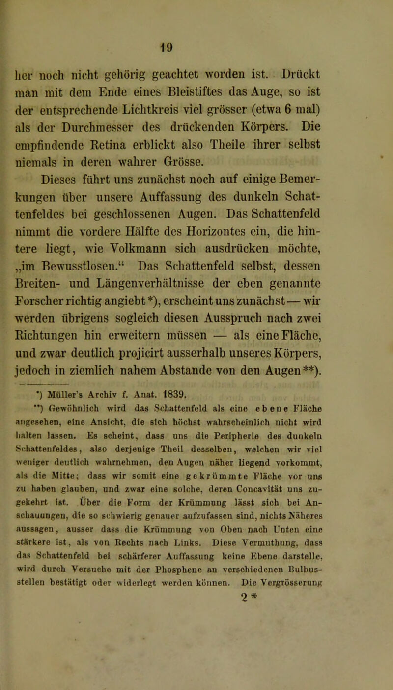 her noch nicht gehörig geachtet worden ist. Drückt man mit dem Ende eines Bleistiftes das Auge, so ist der entsprechende Lichtkreis viel grösser (etwa 6 mal) als der Durchmesser des drückenden Körpers. Die empfindende Retina erblickt also Theile ihrer selbst niemals in deren wahrer Grösse. Dieses führt uns zunächst noch auf einige Bemer- kungen über unsere Auffassung des dunkeln Schat- tenfeldes bei geschlossenen Augen. Das Schattenfeld nimmt die vordere Hälfte des Horizontes ein, die hin- tere liegt, wie Yolkmann sich ausdrücken möchte, „im Bewusstlosen.“ Das Schattenfeld selbst, dessen Breiten- und Längenverhältnisse der eben genannte Forscher richtig angiebt *), erscheint uns zunächst— wir werden übrigens sogleich diesen Ausspruch nach zwei Richtungen hin erweitern müssen — als eine Fläche, und zwar deutlich projicirt ausserhalb unseres Körpers, jedoch in ziemlich nahem Abstande von den Augen**). *) Müller’s Archiv f. Anat. 1839. ”) Gewöhnlich wird das Schattenfeld als eine ebene Fläche angesehen, eine Ansicht, die sich höchst wahrscheinlich nicht wird halten lassen. Es scheint, dass uns die Peripherie des dunkeln Schattenfeldes, also derjenige Theil desselben, welchen wir viel weniger deutlich wahrnehmen, den Augen näher liegend vorkommt, als die Mitte; dass wir somit eine gekrümmte Fläche vor uns zu haben glauben, und zwar eine solche, deren Concavität uns zu- gekehrt ist. Über die Form der Krümmung lässt sich bei An- schauungen, die so schwierig genauer aufzufassen sind, nichts Näheres aussagen, ausser dass die Krümmung von Oben nach Unten eine stärkere ist, als von Rechts nach Links. Diese Vermuthung, dass das Schattenfeld bei schärferer Auffassung keine Ebene darstelle, wird durch Versuche mit der Phosphenc au verschiedenen Ilulbus- stellen bestätigt oder widerlegt werden können. Die Vergrösserung 2*