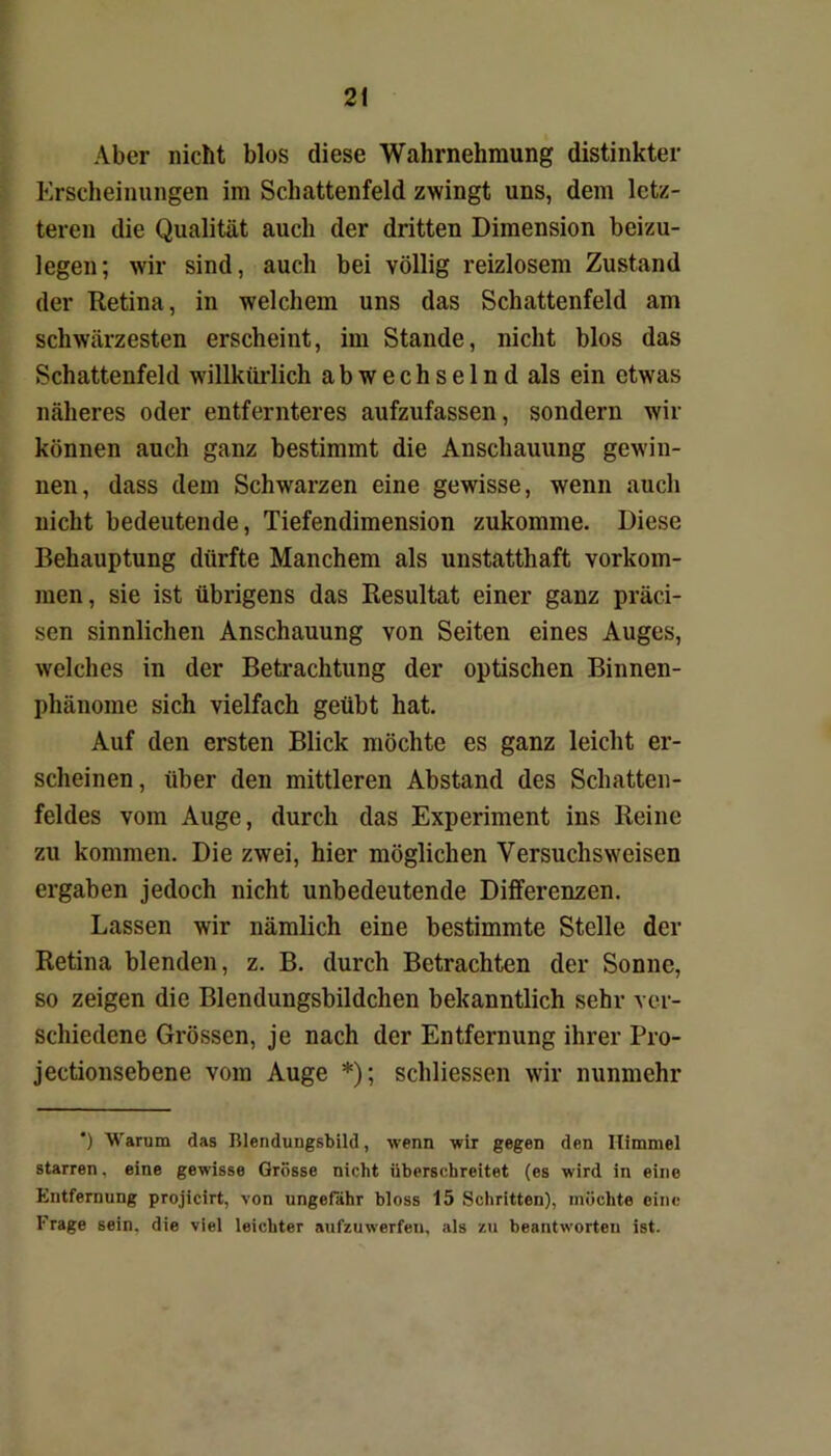 Aber nicht blos diese Wahrnehmung distinkter Erscheinungen im Schattenfeld zwingt uns, dem letz- teren die Qualität auch der dritten Dimension beizu- legen; wir sind, auch bei völlig reizlosem Zustand der Retina, in welchem uns das Schattenfeld am schwärzesten erscheint, im Stande, nicht blos das Schattenfeld willkürlich abwechselnd als ein etwas näheres oder entfernteres aufzufassen, sondern wir können auch ganz bestimmt die Anschauung gewin- nen, dass dem Schwarzen eine gewisse, wenn auch nicht bedeutende, Tiefendimension zukomme. Diese Behauptung dürfte Manchem als unstatthaft Vorkom- men, sie ist übrigens das Resultat einer ganz präci- sen sinnlichen Anschauung von Seiten eines Auges, welches in der Betrachtung der optischen Binnen- phänome sich vielfach geübt hat. Auf den ersten Blick möchte es ganz leicht er- scheinen, über den mittleren Abstand des Schatten- feldes vom Auge, durch das Experiment ins Reine zu kommen. Die zwei, hier möglichen Versuchsweisen ergaben jedoch nicht unbedeutende Differenzen. Lassen wir nämlich eine bestimmte Stelle der Retina blenden, z. B. durch Betrachten der Sonne, so zeigen die Blendungsbildchen bekanntlich sehr ver- schiedene Grössen, je nach der Entfernung ihrer Pro- jectionsebene vom Auge *); schliessen wir nunmehr *) Warum das Blendungsbild, wenn wir gegen den Himmel starren, eine gewisse Grösse nicht überschreitet (es wird in eine Entfernung projicirt, von ungefähr bloss 15 Schritten), möchte eine Frage sein, die viel leichter aufzuwerfen, als zu beantworten ist.