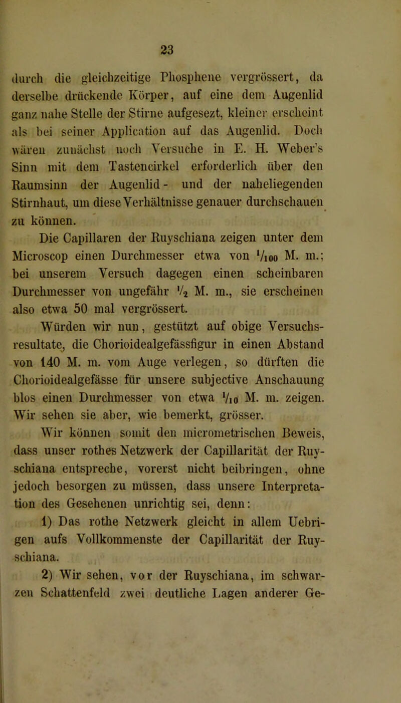 durch die gleichzeitige Phosphene vergrössert, da derselbe drückende Körper, auf eine dem Augenlid ganz nahe Stelle der Stirne aufgesezt, kleiner erscheint als bei seiner Application auf das Augenlid. Doch wären zunächst noch Versuche in E. H. Weber’s Sinn mit dem Tastencirkel erforderlich über den Raumsinn der Augenlid - und der naheliegenden Stirnhaut, um diese Verhältnisse genauer durchschauen zu können. Die Capillaren der Ruyschiana zeigen unter dem Microscop einen Durchmesser etwa von ‘/ioo M. m.; bei unserem Versuch dagegen einen scheinbaren Durchmesser von ungefähr '/2 M. m., sie erscheinen also etwa 50 mal vergrössert. Würden wir nun, gestützt auf obige Versuchs- resultate, die Chorioidealgefässfigur in einen Abstand von 140 M. m. vom Auge verlegen, so dürften die Chorioidealgefässe für unsere subjective Anschauung blos einen Durchmesser von etwa '/io M. m. zeigen. Wir sehen sie aber, wie bemerkt, grösser. Wir können somit den micrometrischen Beweis, dass unser rothes Netzwerk der Capillarität der Ruy- schiana entspreche, vorerst nicht beibringen, ohne jedoch besorgen zu müssen, dass unsere Interpreta- tion des Gesehenen unrichtig sei, denn: 1) Das rothe Netzwerk gleicht in allem Uebri- gen aufs Vollkommenste der Capillarität der Ruy- schiana. 2) Wir sehen, vor der Ruyschiana, im schwar- zen Schattenfeld zwei deutliche Lagen anderer Ge-