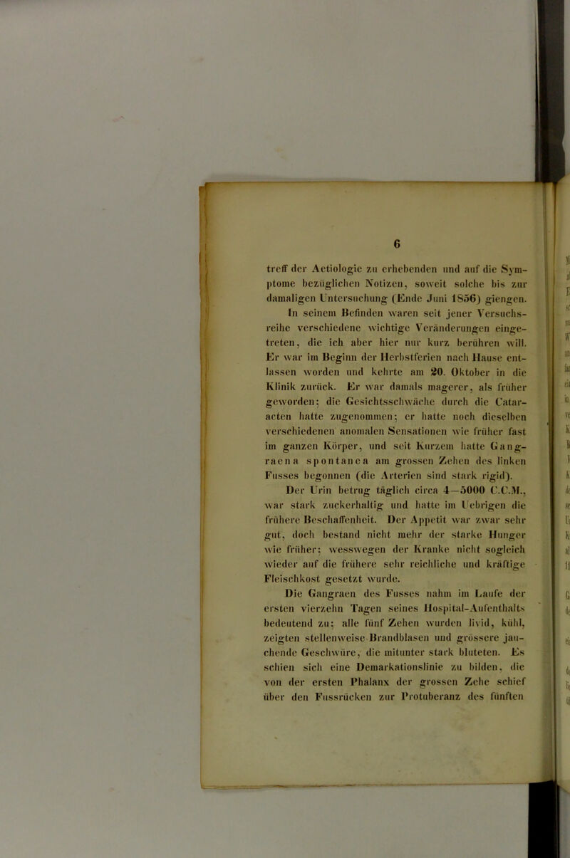 treff der Aetiologie zu erhebenden und auf die Sym- ptome bezüglichen Notizen, soweit solche bis zur damaligen Untersuchung (Ende Juni ISo 6) giengen. In seinem Befinden waren seit Jener Versuchs- reihe verschiedene wichtige Veränderungen einge- treteii, die ich aber hier nur kurz berühren will. Er war im Beginn der Herhstferien nach Hause ent- lassen worden und kehrte am 20. Oktober in die Klinik zurück. Er war damals magerer, als früher geworden; die Gesichtsschwäche durch die Catar- acten hatte zugenommen; er hatte noch dieselben verschiedenen anomalen Sensationen wie früher fast im ganzen Körper, und seit Kurzem hatte Gang- raena spontanea am grossen Zehen des linken Fusses begonnen (die Arterien sind stark rigid). Der Urin betrug täglich circa 4—5000 C.C.M., war stark zuckerhaltig und hatte im Uebrigen die frühere Beschaffenheit. Der Appetit war zwar sehr gut, doch bestand nicht mehr der starke Hunger wie früher; wesswegen der Kranke nicht sogleich wieder auf die frühere sehr reichliche und kräftige Fleischkost gesetzt wurde. Die Gangraen des Fusses nahui im Laufe der ersten vierzehn Tagen seines Hosjiital-Aufenthaits bedeutend zu; alle fünf Zehen wurden livid, kühl, zeigten stellenweise Brandblasen und grossere jau- chende Geschwüre, die mitunter stark bluteten. Es schien sich eine Demarkationslinie zu bilden, die von der ersten Phalanx der grossen Zehe schief über den Fussrücken zur Protuberanz des fünften