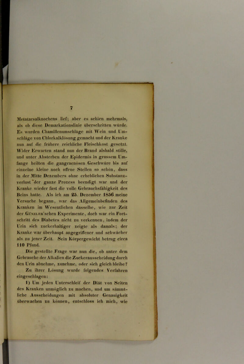 Metatarsalknochens lief; aber es schien mehrmals, als ob diese Demarkationslinie überschritten würde. Es wurden Chamillennmschläge mit Wein and Um- schläge von Chlorkalklösung gemacht und der Kranke nun auf die frühere reichliche Fleischkost gesetzt. Wider Erwarten stand nun der Brand alsbald stille, und unter Absterben der Epidermis in grossem Um- fange heilten die gangraenösen Geschwüre bis auf einzelne kleine noch offene Stellen so schön, dass in der Mitte Dezembers ohne erheblichen Substanz- verlust %ler ganze Prozess beendigt Avar und der Kranke wieder fast die volle Gebrauchsfähigkeit des Beins hatte. Als ich am 25. Dezember 1856 meine Versuche begann, war das Allgemeinbefinden des Kranken im Wesentlichen dasselbe, wie zur Zeit der GüNZLER’schen Experimente, doch war ein Fort- schritt des Diabetes nicht zu verkennen, indem der Urin sich zuckerhaltiger zeigte als damals; der Kranke war überhaupt angegriffener und schwächer als zu jener Zeit. Sein Körpergewicht betrug circa 110 Pfund. Die gestellte Frage war nun die, ob unter dem Gebrauche der Alkalien die Zuckerausscheidung durch den Urin abnehme, zunehme, oder sich gleich bleibe? Zu ihrer Lösung wurde folgendes Verfahren eingeschlagen: 1) Um jeden Unterschleif der Diät von Seiten des Kranken unmöglich zu machen, und um sämmt- liche Ausscheidungen mit absoluter Genauigkeit überwachen zu können, entschloss ich mich, wie