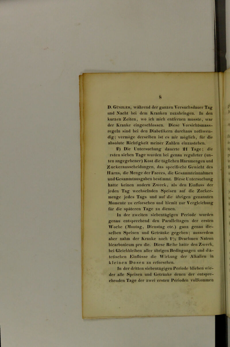 D. Günzler, während der ganzen Versiiclisdauer Tag und Nacht bei dem Kranken zuzubringen, ln den kurzen Zeiten, wo ich mich entfernen musste, war der Kranke eingeschlossen. Diese Vorsichtsmass- regeln sind bei den Diabetikern durchaus nothwen- dig5 vermöge derselben ist es mir möglich, für die absolute Richtigkeit meiner Zahlen einzustehen. 2) Die Untersuchung dauerte 21 Tage; die rsten sieben Tage wurden bei genau regulirter (un- ten angegebener) Kost die täglichen Harnmengen und Zuckerausscheidungen, das specifische Gewicht des Harns, die Menge der Faeces, die Gesammtelnnahmen und Gesammtausgaben bestimmt. Diese Untersuchung hatte keinen andern Zweck, als den Einfluss der jeden Tag wechselnden Speisen auf die Zucker- menge Jedes Tags und auf die übrigen genannten Momente zu erforschen und hiemit zur Vergleichung für die späteren Tage zu dienen. ln der zweiten siebentägigen Periode wurden genau entsprechend den Paralleltagen der ersten Woche (Montag, Dienstag etc.) ganz genau die- selben Speisen und Getränke gegeben; ausserdem aber nahm der Kranke noch l'/2 Drachmen Natron blcarbonicum pro die. Diese Reihe hatte den Zweck, bei Gleichbleiben aller übrigen Bedingungen und diä- tetischen Einflüsse die Wirkung der Alkalien in kleinen Dosen zu erforschen. ln der dritten siebentägigen Periode blieben wie- der alle Speisen und Getränke denen der entspre- chenden Tage der zwei ersten Perioden vollkommen
