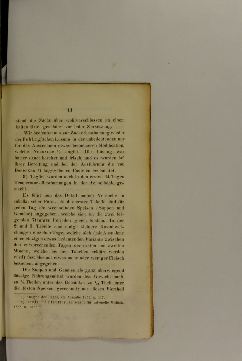 stand die Nacht über wolilversclilossen an einem kalten Orte, geschützt vor jeder Zersetzung. Wir bedienten uns zurZuckerbestiininungwieder derFehling'schen Lösung in der unbedeutenden nur lür das Ausrechnen etwas bequemeren 3Iodification, welche Neukaver, angil)t. Die Lösung war immer exact bereitet und frisch, und es wurden bei ihrer Bereitung und bei der Ausführung die von Boeoeker angegebenen Cautelen beobachtet. 9) Täglich w urden auch in den ersten 14 Tagen Temperatur-Bestimmungen in der Achselhöhle ge- macht. Es folgt nun das Detail meiner Versuche in tabellarischer Form. In der ersten Tabelle sind für jeden Tag die wechselnden Speisen (Suppen und (jlemüse) angegeben, w^elche sich für die zw ei fol- genden Ttägigen l'erioden gleich bleiben. In der 2. und 3. Tabelle sind einige kleinere Kostabw'ei- chungen einzelner Tage, w'elche sich (mit Ausnahme einer einzigen etwas bedeutenden Variante zw^ischen den entsprechenden Tagen der ersten und zweiten Woche, welche bei den Tabellen erklärt w'erden wird) fast biosauf etwas mehr oder w'enigerFleisch beziehen, angegeben. Die Suppen und Gemüse als ganz überwiegend flüssige Nahrungsmittel wurden dem (üewicht nach zu y4Theilen unter das Getränke, zu '/4 Theil unter die festen Speisen gerechnet; nur dieses Viertheil 1) Analyse des Harns, 2le Ausgabe 1856. p. 117. 2) Heule und Pfeuffer, Zeitschrift für rationelle Medicin. 1855. 6. Band.