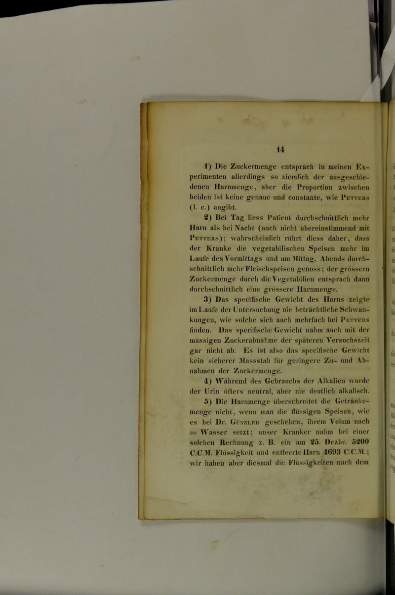 1) Die Zuckermenge entsprach in meinen Ex- perimenten allerdings so ziemlich der ausgeschie- denen Harnmenge, aber die Proportion zwischen beiden ist keine genaue und constante, wie Petters (1. c.) angibt. 2) Bei Tag liess Patient durchschnittlich mehr Harn als bei Nacht (auch nicht übereinstimmend mit Petters); wahrscheinlich rührt diess daher, dass der Kranke die vegetabilischen Speisen mehr im Laufe des Vormittags und um Mittag, Abends durch- schnittlich mehr Fleischspeisen genoss; dergrösserii Zuckermenge durch die Vegetabilien entsprach dann durchschnittlich eine grossei’e Harnmenge. 3) Das specifische Gewicht des Harns zeigte im Laufe der Untersuchung nie beträchtliche Schwan- kungen, wie solche sich auch mehrfach bei I’etters finden. Das specifisclie Gewicht nahm auch mit der massigen Zuckerabnahme der späteren Versuchszeit gar nicht ab. Es ist also das specifische Gewicht kein sicherer 3Iassstab für geringere Zu- und Ab- nahmen der Zuckermenge. 4) Während des Gebrauchs der Alkalien wurde der Urin öfters neutral, aber nie deutlich alkalisch. 5) Die Harnmenge überschreitet die Getränke- menge nicht, wenn man die flüssigen Speisen, wie es bei Dr. Günzler geschehen, ihrem Volum nach = Wasser setzt; unser Kranker nalim bei einer solchen Rechnung z. B. ein am 25. Dezbr. 5200 G.C.M. Flüssigkeit und entleerte Harn 4693 C.C..M.; wir haben aber diesmal die Flüssigkeiten nach dem