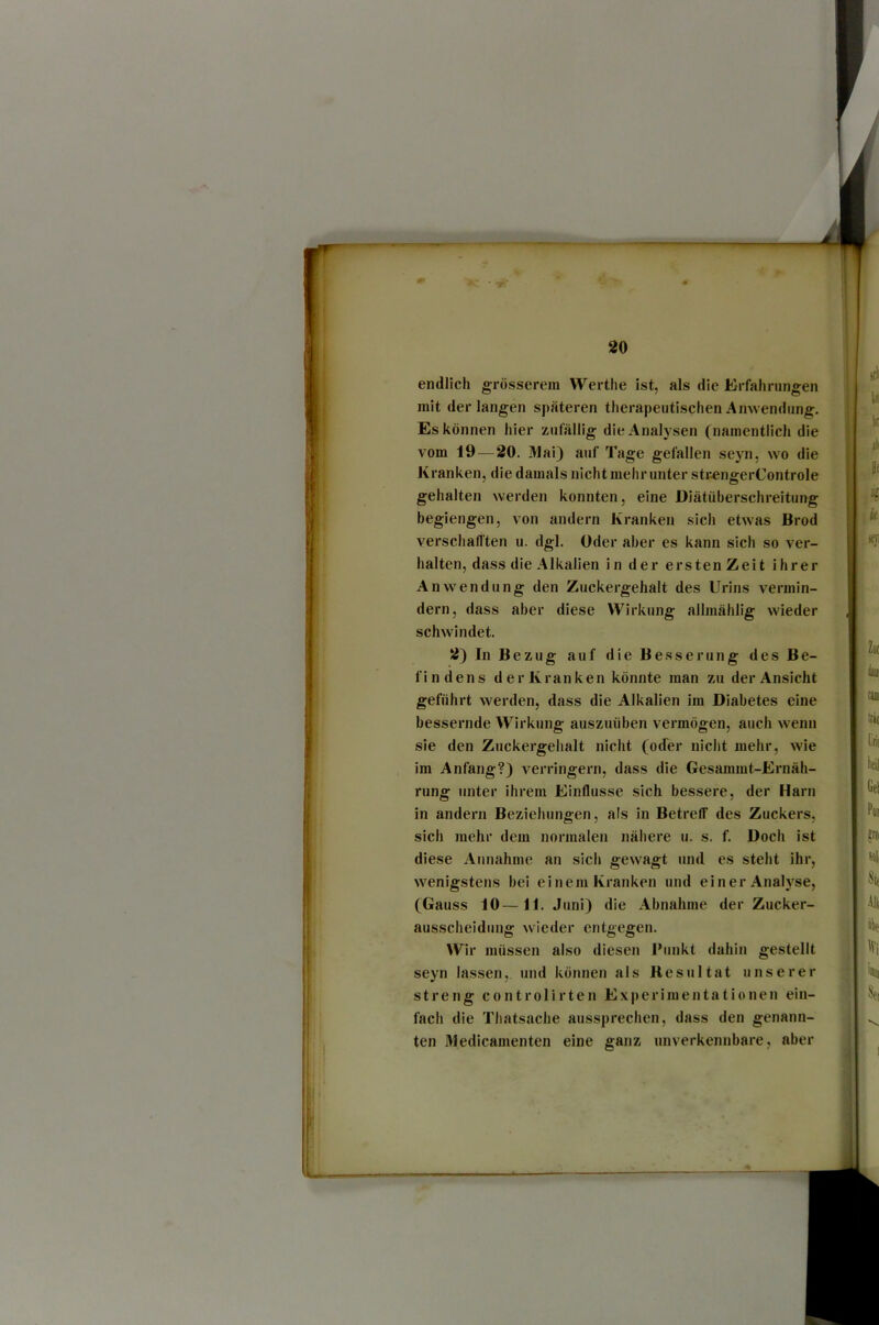 endlich grösserem Werthe ist, als die Erfahrungen mit der langen späteren therapeutischen Anwendung. Es können hier zufällig die Analysen (namentlich die vom 19—20, Mai) a>if Tage gefallen seyn, wo die Kranken, die damals nicht mehr unter strengerControle gehalten werden konnten, eine Diätüberschreitung begiengen, von andern Kranken sich etwas Brod verschafften u. dgl. Oder aber es kann sich so ver- halten, dass die Alkalien in der ersten Zeit ihrer Anwendung den Zuckergehalt des Urins vermin- dern, dass aber diese Wirkung allmählig wieder schwindet. 2) In Bezug auf die Besserung des Be- findens der Kranken könnte man zu der Ansicht geführt werden, dass die Alkalien im Diabetes eine bessernde Wirkung auszuüben vermögen, auch wenn sie den Zuckergehalt nicht (oder nicht mehr, wie im Anfang?) verringei’ii, dass die Gesammt-Ernäh- rung unter ihrem Einflüsse sich bessere, der Harn in andern Beziehungen, als in Betreff des Zuckers, sich mehr dem normalen nähere u. s. f. Doch ist diese Annahme an sich gewagt und es steht ihr, wenigstens bei einem Kranken und einer Analyse, (Gauss 10—11. Juni) die Abnahme der Zucker- ausscheidung wieder entgegen. Wir müssen also diesen l'unkt dahin gestellt seyn lassen, und können als Resultat unserer streng controlirten Experimentationen ein- fach die Thatsache aussprechen, dass den genann- ten Medicamenten eine ganz unverkennbare, aber
