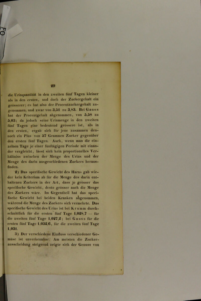 «9 die Urinquantität in den zweiten fünf Tagen kleiner als in den ersten, und doch der Zuckergelialt ein grösserer; es hat also der l’rocentzuckergehalt zu- o-enoinmen. und zwar von 3,51 zu 3,83. Bei Gauss C ' hat der Procentgehalt ahgenommen, von 5,58 zu 5,03; da jedoch seine Urinnienge in den zweiten fünf Tagen eine bedeutend grössere ist, als in den ersten, ergab sich für jene zusammen den- noch ein Plus von 57 Grammen Zucker gegenüber den ersten fünf Tagen. Auch, wenn man die ein- zelnen Tage je einer fünftägigen Periode mit einan- der vergleicht, lässt sich kein proportioneiles Ver- hältniss zwischen der Menge des Urins und der Menge des darin ausgeschiedenen Zuckers heraus- finden. 2) Das specifische Gewicht des Harns gab wie- der kein Kriterium ab für die Menge des darin ent- haltenen Zuckers in der Art, dass je grösser das specifische Gewicht, desto grösser auch die Menge des Zuckers wäre. Jm Gegentheil hat das speci- fische Gewicht bei beiden Kranken abgenommen, während die Menge des Zuckers sich vermehrte. Das specifische Gewicht des Urins ist bei Krumm durch- schnittlich für die ersten fünf Tage 1,028,7 — für die zweiten fünf Tage 1,027,2; bei Gauss für die ersten fünf Tage 1,032,6, für die zweiten fünf Tage 1,031. 3) Der verschiedene Einfluss verschiedener Ge- müse ist unverkennbar. Am meisten die Zucker- ausscheidung steigernd zeigte sich der Genuss von