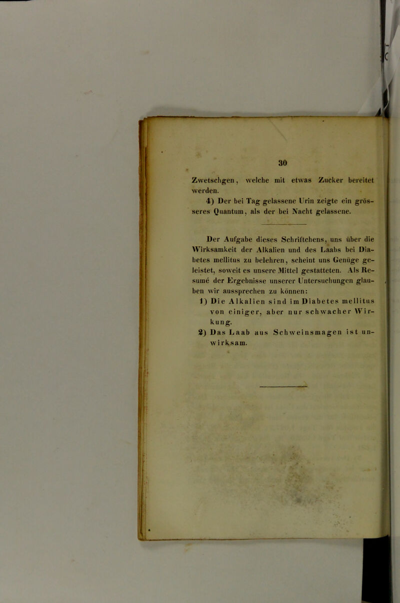 Zwetschgen, welche mit etwas Zucker bereitet werden. 4) Der bei Tag gelassene Urin zeigte ein grös- seres Quantum, als der bei Nacht gelassene. Der Aufgabe dieses Schriftchens, uns über die Wirksamkeit der Alkalien und des Laabs bei Dia- betes mellitus zu belehren, scheint uns Genüge ge- leistet, soweit es unsere Mittel gestatteten. Als Re- sume der Ergebnisse unserer Untersuchungen glau- ben wir aussprechen zu können: 1) Die Alkalien sind imDiabetes mellitus von einiger, aber nur schwacher Wir- kung. 2) Das Laab aus Schweinsmagen ist un- wirksam.