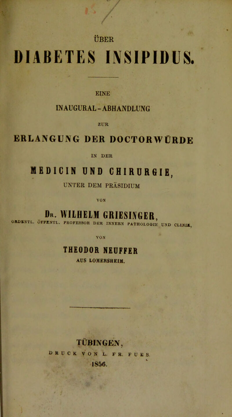 UBER DIABETES INSIPIDUS. EINE INAUGURAL-ABHANDLUNG ZUR ERLANGUNG DER DOCTORWÜRDE IN DER MEDICIN UND CHIRURGIE, UNTER DEM PRÄSIDIUM VON Dr. WILHELM GRIESINGER, OHDBSTL. OFFENTL. PROFESSOR DER INNERN PATHOLOGIE UND CL1NIX, VON THEODOR NEUFFER AUS LOMERSHEIM. TÜBINGEN,