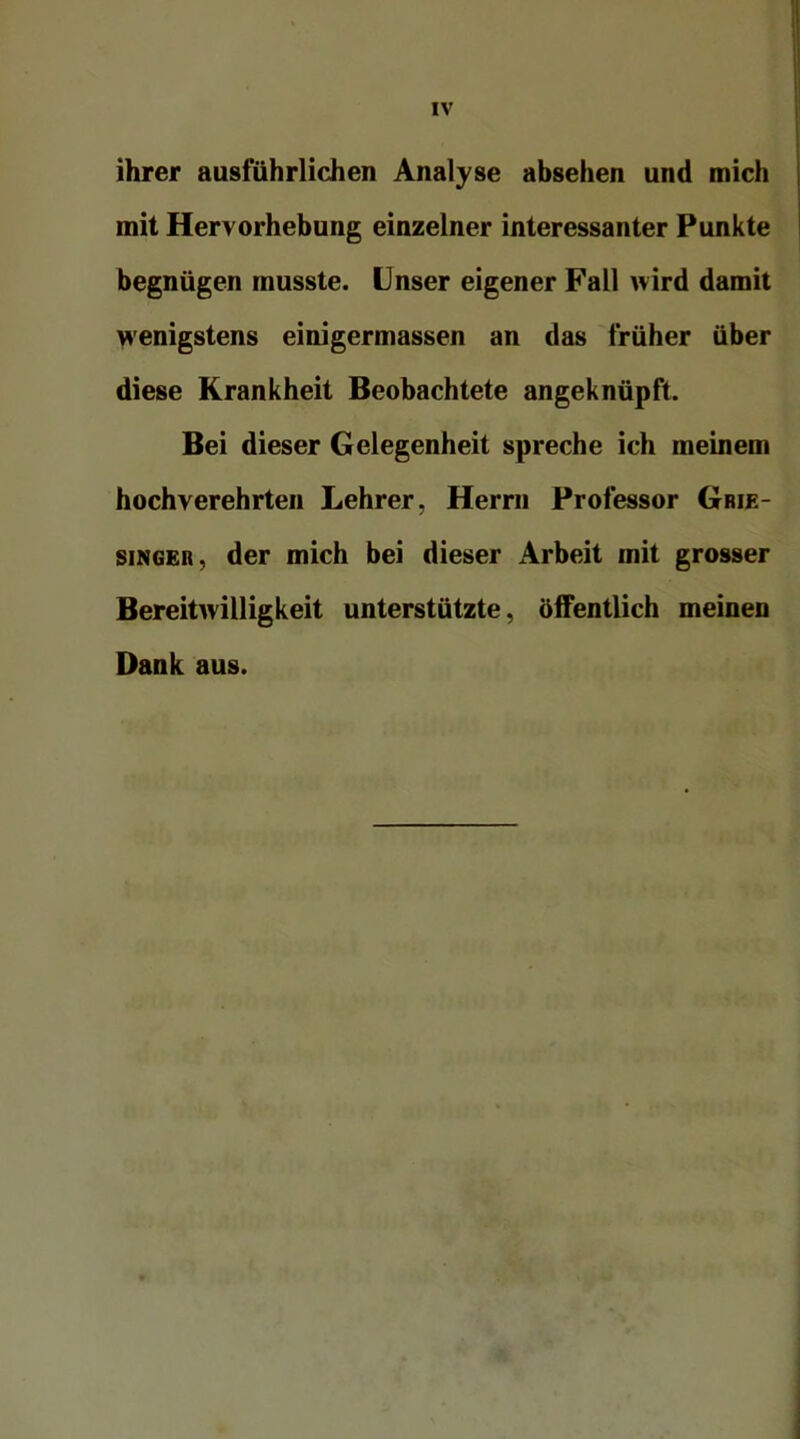 ihrer ausführlichen Analyse absehen und mich mit Hervorhebung einzelner interessanter Punkte begnügen musste. Unser eigener Fall wird damit wenigstens einigermassen an das früher über diese Krankheit Beobachtete angeknüpft. Bei dieser Gelegenheit spreche ich meinem hochverehrten Lehrer, Herrn Professor Grie- singer, der mich bei dieser Arbeit mit grosser Bereitwilligkeit unterstützte, öffentlich meinen Dank aus.