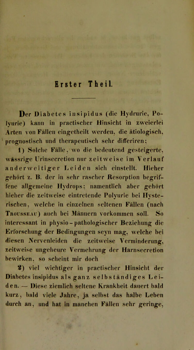 Erster Theil. Der Diabetes insipidus (die Hydrurie, Po- lyurie) kann in practischer Hinsicht in zweierlei Arten von Fällen eingetheilt werden, die ätiologisch, prognostisch und therapeutisch sehr differiren; 1) Solche Fälle, wo die bedeutend gesteigerte, wässrige Urinsecretion nur zeitweise im Verlauf anderweitiger Leiden sich einstellt. Hieher gehört z. B. der in sehr rascher Resorption begrif- fene allgemeine Hydrops; namentlich aber gehört hieher die zeitweise eintretende Polyurie bei Hyste- rischen, welche in einzelnen seltenen Fällen (nach Trousseac) auch bei Männern Vorkommen soll. So interessant in physio - pathologischer Beziehung die Erforschung der Bedingungen seyn mag, welche hei diesen Nervenleiden die zeitweise Verminderung, zeitweise ungeheure Vermehrung der Harnsecretion bewirken, so scheint mir doch 2) viel wichtiger in practischer Hinsicht der Diabetes insipidus als ganz selbständiges Lei- den. — Diese ziemlich seltene Krankheit dauert bald kurz, bald viele Jahre, ja selbst das halbe Leben durch an, und hat in manchen Fällen sehr geringe,