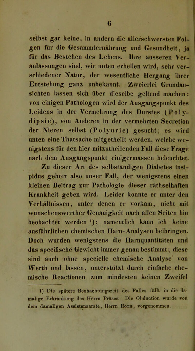 selbst gar keine, in andern die allerschwersten Fol- gen für die Gesainmternährung und Gesundheit, ja für das Bestehen des Lebens. Jhre äusseren Ver- anlassungen sind, wie unten erhellen wird, sehr ver- schiedener Natur, der wesentliche Hergang ihrer Entstehung ganz unbekannt. Zweierlei Grundan- sichten lassen sich über dieselbe geltend machen: von einigen Pathologen wird der Ausgangspunkt des Leidens in der Vermehrung des Durstes (Poly- dipsie), von Anderen in der vermehrten Secretion der Nieren selbst (Polyurie) gesucht; es wird unten eine Thatsache mitgetheilt werden, welche we- nigstens für den hier mitzutheilenden Fall diese Frage nach dem Ausgangspunkt einigermassen beleuchtet. Zu dieser Art des selbständigen Diabetes insi- pidus gehört also unser Fall, der wenigstens einen kleinen Beitrag zur Pathologie dieser räthselhaften Krankheit geben wird. Leider konnte er unter den Verhältnissen, unter denen er vorkam, nicht mit wünschenswerther Genauigkeit nach allen Seiten hin beobachtet werden '); namentlich kann ich keine ausführlichen chemischen Harn-Analysen beibringen. Doch wurden wenigstens die Harnquantitäten und das specifische Gewicht immer genau bestimmt; diese sind auch ohne specielle chemische Analyse von Werth und lassen, unterstützt durch einfache che- mische Reactionen zum mindesten keinen Zweifel 1) Die spätere Beobachtungszeit des Falles fällt in die da- malige Erkrankung des Herrn Präses. Die Obduction wurde von dem damaligen Assistenzärzte, Herrn Roth, vorgenommen.