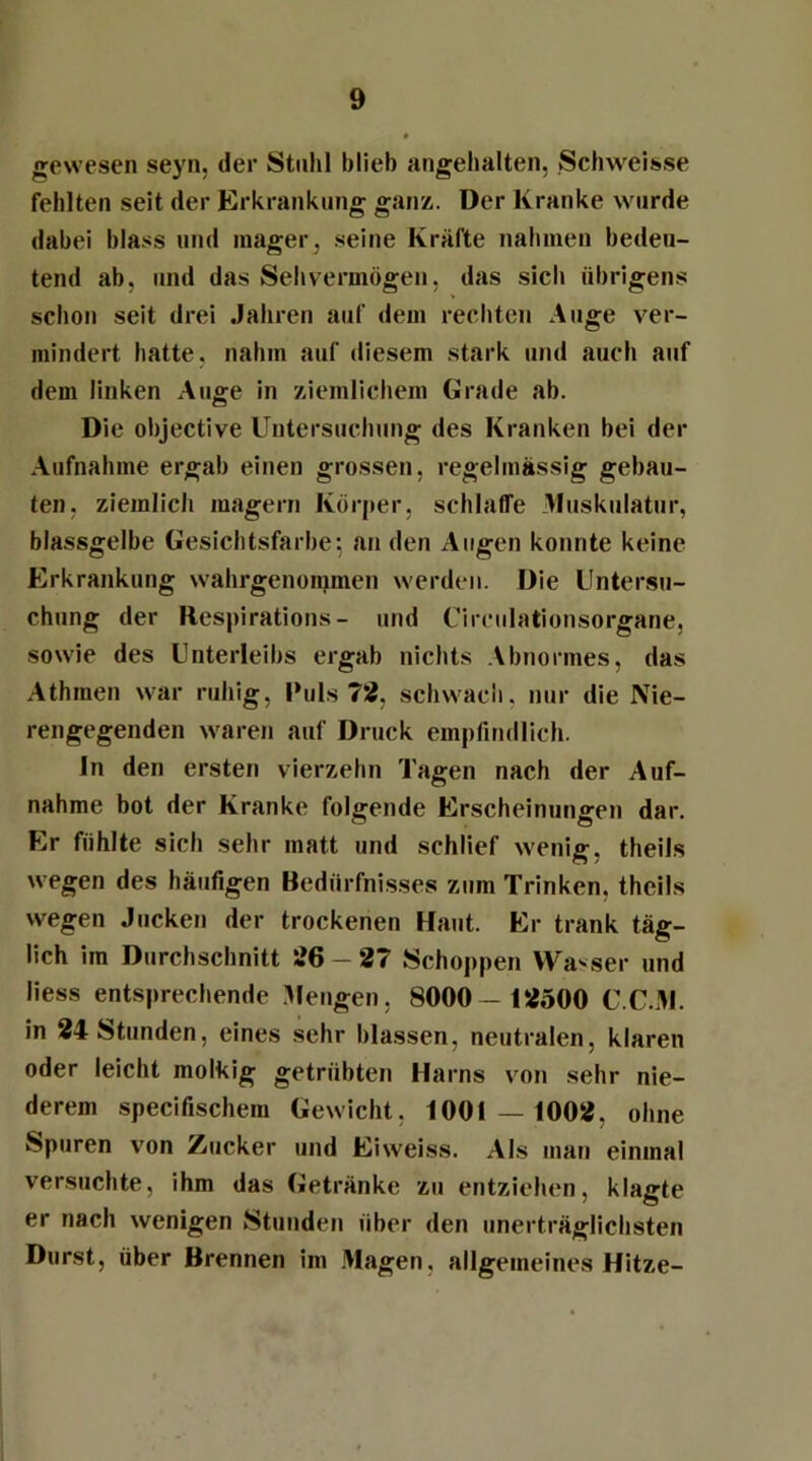 gewesen seyn, der Stuhl blieb angehalten, Schweisse fehlten seit der Erkrankung ganz. Der Kranke wurde dabei blass und mager, seine Kräfte nahmen bedeu- tend ab, und das Sehvermögen, das sich übrigens schon seit drei Jahren auf dem rechten Auge ver- mindert hatte, nahm auf diesem stark und auch auf dem linken Auge in ziemlichem Grade ab. Die objective Untersuchung des Kranken bei der Aufnahme ergab einen grossen, regelmässig gebau- ten. ziemlich magern Körper, schlaffe Muskulatur, blassgelbe Gesichtsfarbe; an den Augen konnte keine Erkrankung wahrgenommen werden. Die Untersu- chung der Respirations- und Circulationsorgane, sowie des Unterleibs ergab nichts Abnormes, das Athmen war ruhig, Puls 72, schwach, nur die Nie- rengegenden waren auf Druck empfindlich. In den ersten vierzehn Tagen nach der Auf- nahme bot der Kranke folgende Erscheinungen dar. Er fühlte sich sehr matt und schlief wenig, theils wegen des häufigen Bedürfnisses zum Trinken, theils wegen Jucken der trockenen Haut. Er trank täg- lich im Durchschnitt 26-27 Schoppen Wasser und Hess entsprechende Mengen, 8000— 12500 C.C.M. in 24 Stunden, eines sehr blassen, neutralen, klaren oder leicht molkig getrübten Harns von sehr nie- derem specifischem Gewicht, 1001 — 1002, ohne Spuren von Zucker und Eiweiss. Als man einmal versuchte, ihm das Getränke zu entziehen, klagte er nach wenigen Stunden über den unerträglichsten Durst, über Brennen im Magen, allgemeines Hitze-