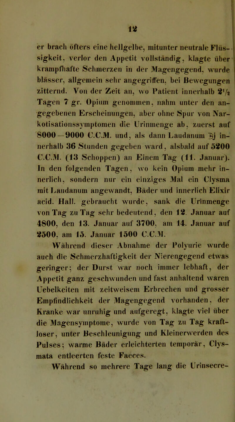 er brach öfters eine hellgelbe, mitunter neutrale Flüs- sigkeit, verlor den Appetit vollständig, klagte über krampfhafte Schmerzen in der Magengegend, wurde blässer, allgemein sehr angegriffen, bei Bewegungen zitternd. Von der Zeit an, wo Patient innerhalb 2’/i Tagen 7 gr. Opium genommen, nahm unter den an- gegebenen Erscheinungen, aber ohne Spur von Nar- kotisationssymptomen die Urinmenge ab, zuerst auf 8000— 9000 U.C.M. und, als dann Laudanum in- nerhalb 36 Stunden gegeben ward, alsbald auf 5200 C.C.M. (13 Schoppen) an Einem Tag (11. Januar), ln den folgenden Tagen, wo kein Opium mehr in- nerlich, sondern nur ein einziges Mal ein Clysma mit Laudanum angewandt, Bäder und innerlich Elixir acid. Hall, gebraucht wurde, sank die Urinmenge von Tag zu Tag sehr bedeutend, den 12. Januar auf 4800, den 13. Januar auf 3700, am 14. Januar auf 2500. am 15. Januar 1500 C.C.M. Während dieser Abnahme der Polyurie wurde auch die Schmerzhaftigkeit der Nierengegend etwas geringer; der Durst war noch immer lebhaft, der Appetit ganz geschwunden und fast anhaltend waren Uebelkeiten mit zeitweisem Erbrechen und grosser Empfindlichkeit der Magengegend vorhanden, der Kranke war unruhig und aufgeregt, klagte viel über die Magensymptome, wurde von Tag zu Tag kraft- loser, unter Beschleunigung und Kleinerwerden des Pulses; warme Bäder erleichterten temporär. Clys- mata entleerten feste Faeces. Während so mehrere Tage lang die Urinsecre-