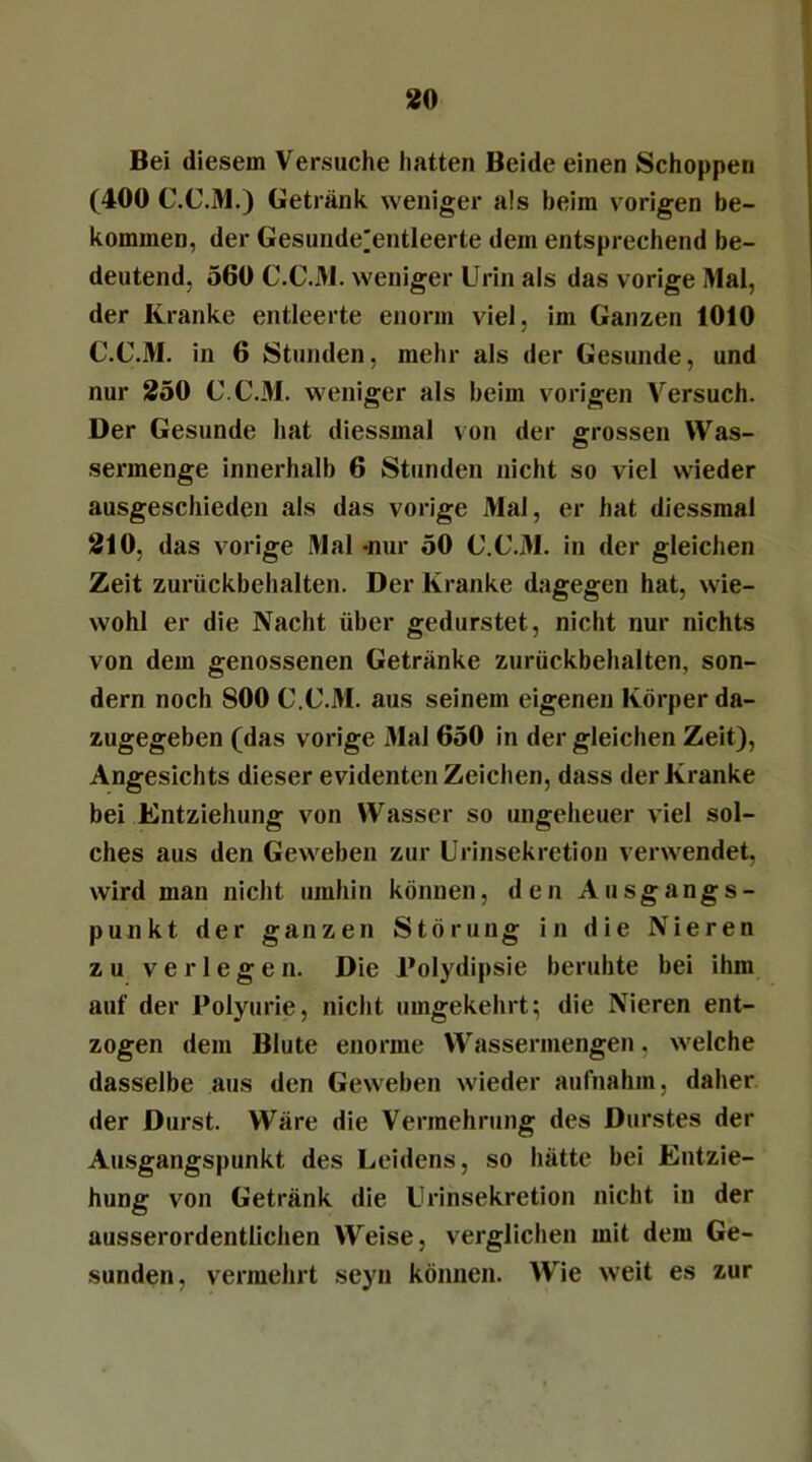 Bei diesem Versuche hatten Beide einen Schoppen (400 C.C.M.) Getränk weniger als heim vorigen be- kommen, der Gesunde^entleerte dem entsprechend be- deutend, 560 C.C.M. weniger Urin als das vorige Mal, der Kranke entleerte enorm viel, im Ganzen 1010 C.C.M. in 6 Stunden, mehr als der Gesunde, und nur 250 C.C.M. weniger als beim vorigen Versuch. Der Gesunde hat diessmal von der grossen Was- sermenge innerhalb 6 Stunden nicht so viel wieder ausgeschieden als das vorige Mal, er hat diessmal 210, das vorige Mal -nur 50 C.C.M. in der gleichen Zeit zurückbehalten. Der Kranke dagegen hat, wie- wohl er die Nacht über gedurstet, nicht nur nichts von dem genossenen Getränke zurückbehalten, son- dern noch SOO C.C.M. aus seinem eigenen Körper da- zugegeben (das vorige Mal 650 in der gleichen Zeit), Angesichts dieser evidenten Zeichen, dass der Kranke bei Entziehung von Wasser so ungeheuer viel sol- ches aus den Geweben zur Urinsekretion verwendet, wird man nicht umhin können, den Ausgangs- punkt der ganzen Störung in die Nieren zu verlegen. Die Polydipsie beruhte bei ihm auf der Polyurie, nicht umgekehrt; die Nieren ent- zogen dem Blute enorme Wassermengen, welche dasselbe aus den Geweben wieder aufnahm, daher der Durst. Wäre die Vermehrung des Durstes der Ausgangspunkt des Leidens, so hätte bei Entzie- hung von Getränk die Urinsekretion nicht in der ausserordentlichen Weise, verglichen mit dem Ge- sunden, vermehrt seyn können. Wie weit es zur