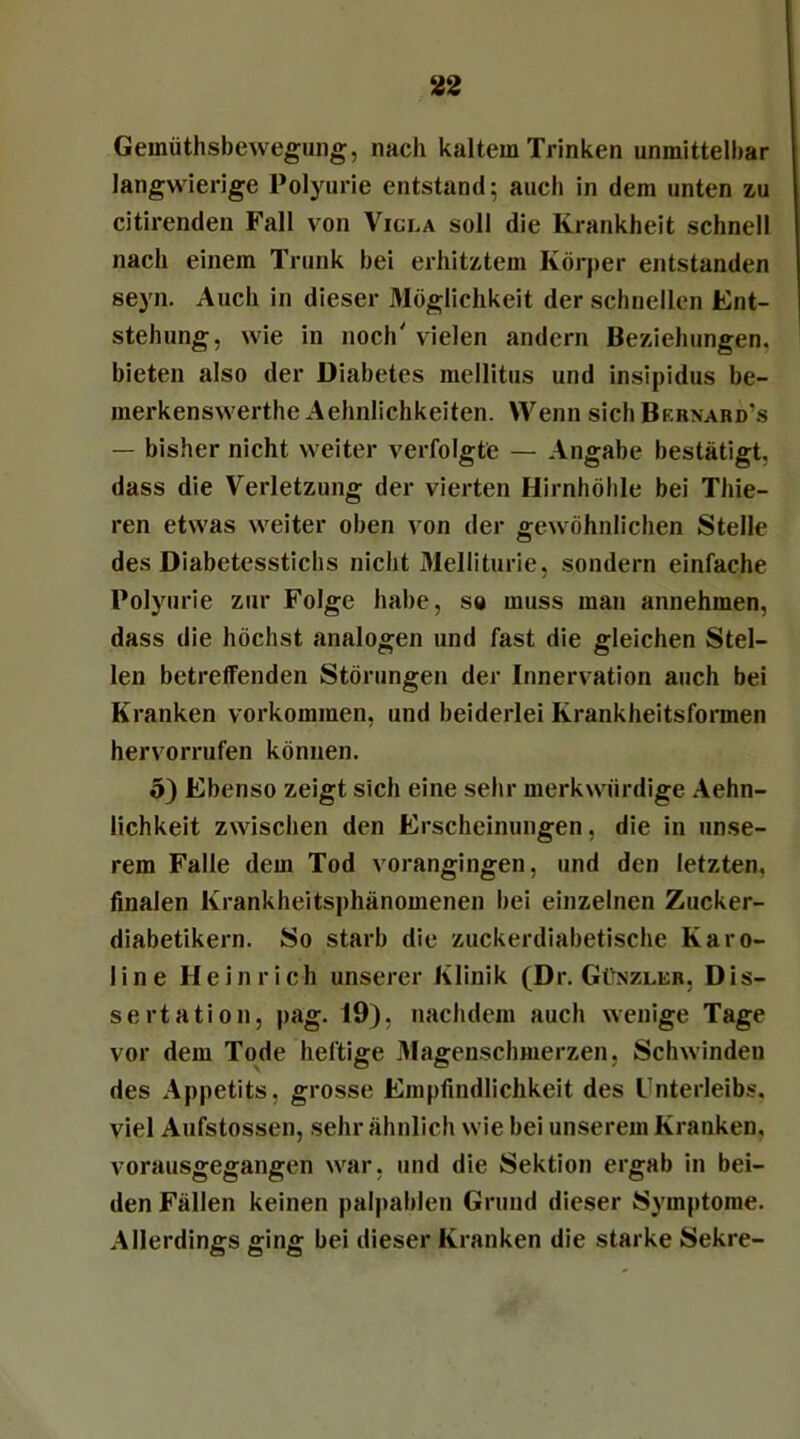 Gemüthsbewegung, nach kaltem Trinken unmittelbar langwierige Polyurie entstand; auch in dem unten zu citirenden Fall von Vicla soll die Krankheit schnell nach einem Trunk bei erhitztem Körper entstanden seyn. Auch in dieser Möglichkeit der schnellen Ent- stehung, wie in noch' vielen andern Beziehungen, bieten also der Diabetes mellitus und insipidus be- merkenswerthe Aehnlichkeiten. Wenn sich Bf.rnard's — bisher nicht weiter verfolgte — Angabe bestätigt, dass die Verletzung der vierten Hirnhöhle bei Thie- ren etwas weiter oben von der gewöhnlichen Stelle des Diabetesstichs nicht Melliturie, sondern einfache Polyurie zur Folge habe, so muss man annehmen, dass die höchst analogen und fast die gleichen Stel- len betreffenden Störungen der Innervation auch bei Kranken Vorkommen, und beiderlei Krankheitsformen hervorrufen können. 5) Ebenso zeigt sich eine sehr merkwürdige Aehn- lichkeit zwischen den Erscheinungen, die in unse- rem Falle dem Tod vorangingen, und den letzten, finalen Krankheitsphänomenen bei einzelnen Zucker- diabetikern. So starb die zuckerdiabetische Karo- line Heinrich unserer Klinik (Dr. Günzler, Dis- sertation, pag. 19), nachdem auch wenige Tage vor dem Tode heftige Magenschmerzen, Schwinden des Appetits, grosse Empfindlichkeit des Unterleibs, viel Aufstossen, sehr ähnlich wie bei unserem Kranken, vorausgegangen war, und die Sektion ergab in bei- den Fällen keinen palpablen Grund dieser Symptome. Allerdings ging bei dieser Kranken die starke Sekre-