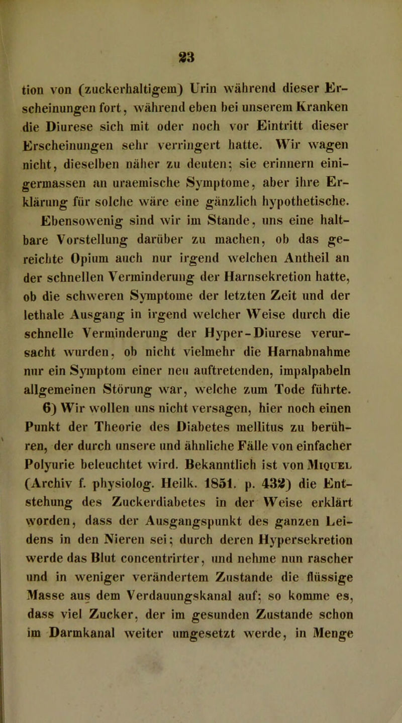 tion von (zuckerhaltigem) Urin während dieser Er- scheinungen fort, während eben bei unserem Kranken die Diurese sich mit oder noch vor Eintritt dieser Erscheinungen sehr verringert hatte. Wir wagen nicht, dieselben näher zu deuten; sie erinnern eini- germassen an uraemische Symptome, aber ihre Er- klärung für solche wäre eine gänzlich hypothetische. Ebensowenig sind wir im Stande, uns eine halt- bare Vorstellung darüber zu machen, ob das ge- reichte Opium auch nur irgend welchen Antheil an der schnellen Verminderung der Harnsekretion hatte, ob die schweren Symptome der letzten Zeit und der lethale Ausgang in irgend welcher Weise durch die schnelle Verminderung der Hyper-Diurese verur- sacht wurden, ob nicht vielmehr die Harnabnahme nur ein Symptom einer neu auftretenden, impalpabeln allgemeinen Störung war, welche zum Tode führte. 6) Wir wollen uns nicht versagen, hier noch einen Punkt der Theorie des Diabetes mellitus zu berüh- ren, der durch unsere und ähnliche Fälle von einfacher Polyurie beleuchtet wird. Bekanntlich ist von Miquel (Archiv f. physiolog. Heilk. 1851. p. 432) die Ent- stehung des Zuckerdiabetes in der Weise erklärt worden, dass der Ausgangspunkt des ganzen Lei- dens in den Nieren sei; durch deren Hypersekretion werde das Blut concentrirter, und nehme nun rascher und in weniger verändertem Zustande die flüssige Masse aus dem Verdauungskanal auf; so komme es, dass viel Zucker, der im gesunden Zustande schon im Darmkanal weiter umgesetzt werde, in Menge