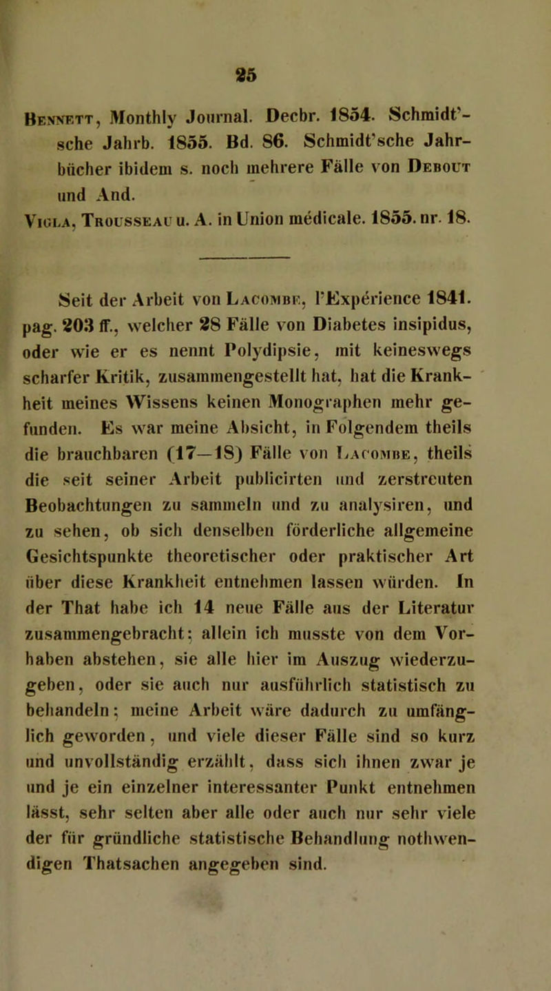 Bejwett, Monthly Journal. Decbr. 1854. Schmidt - sehe Jahrb. 1855. Bd. 86. Schmidt’sche Jahr- bücher ibidem s. noch mehrere Fälle von Debout und And. Viola. Trousseaü u. A. in Union medicale. 1855. nr. 18. Seit der Arbeit von Lacombe, PExperience 1841. pag. 203 ff., welcher 28 Fälle von Diabetes insipidus, oder wie er es nennt Polydipsie, mit keineswegs scharfer Kritik, zusammengestellt hat, hat die Krank- heit meines Wissens keinen Monographen mehr ge- funden. Es war meine Absicht, in Folgendem theils die brauchbaren (17—18) Fälle von Lacombe, theils die seit seiner Arbeit publicirten und zerstreuten Beobachtungen zu sammeln und zu analysiren, und zu sehen, ob sich denselben förderliche allgemeine Gesichtspunkte theoretischer oder praktischer Art über diese Krankheit entnehmen lassen würden. In der That habe ich 14 neue Fälle aus der Literatur zusammengebracht: allein ich musste von dem Vor- haben abstehen, sie alle hier im Auszug wiederzu- geben, oder sie auch nur ausführlich statistisch zu behandeln; meine Arbeit wäre dadurch zu umfäng- lich geworden , und viele dieser Fälle sind so kurz und unvollständig erzählt, dass sich ihnen zwar je und je ein einzelner interessanter Punkt entnehmen lässt, sehr selten aber alle oder auch nur sehr viele der für gründliche statistische Behandlung nothwen- digen Thatsachen angegeben sind.