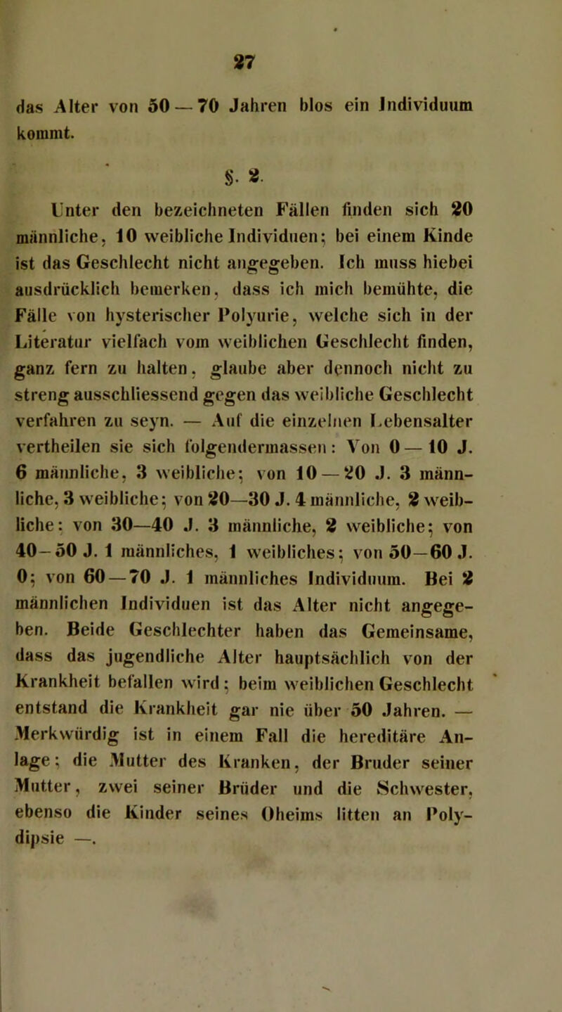 das Alter von 50 — 70 Jahren blos ein Individuum kommt. §• » Unter den bezeichneten Fällen finden sich 20 männliche. 10 weibliche Individuen; bei einem Kinde ist das Geschlecht nicht angegeben. Ich muss hiebei ausdrücklich bemerken, dass ich mich bemühte, die Fälle von hysterischer Polyurie, welche sich in der Literatur vielfach vom weiblichen Geschlecht finden, ganz fern zu halten, glaube aber dennoch nicht zu streng ausschliessend gegen das weibliche Geschlecht verfahren zu seyn. — Auf die einzelnen Lebensalter vertheilen sie sich folgendermassen: Von 0 — 10 J. 6 männliche, 3 weibliche; von 10 — 20 J. 3 männ- liche, 3 weibliche; von 20—30 J. 4 männliche, 2 weib- liche: von 30—40 J. 3 männliche, 2 weibliche; von 40-50 J. 1 männliches, 1 weibliches; von 50—60 J. 0; von 60 — 70 J. 1 männliches Individuum. Bei 2 männlichen Individuen ist das Alter nicht angege- ben. Beide Geschlechter haben das Gemeinsame, dass das jugendliche Alter hauptsächlich von der Krankheit befallen wird; beim weiblichen Geschlecht entstand die Krankheit gar nie über 50 Jahren. — Merkwürdig ist in einem Fall die hereditäre An- lage: die Mutter des Kranken, der Bruder seiner Mutter, zwei seiner Brüder und die Schwester, ebenso die Kinder seines Oheims litten an Poly- dipsie —.