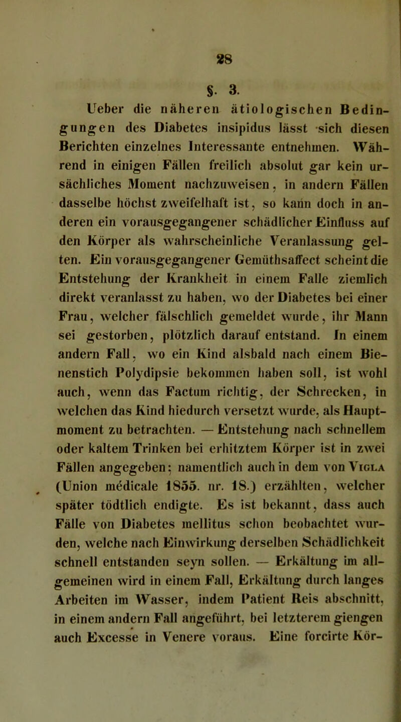 §. 3. Ueber die näheren ätiologischen Bedin- gungen des Diabetes insipidus lässt sich diesen Berichten einzelnes Interessante entnehmen. Wäh- rend in einigen Fällen freilich absolut gar kein ur- sächliches Moment nachzuweisen, in andern Fällen dasselbe höchst zweifelhaft ist, so kann doch in an- deren ein vorausgegangener schädlicher Einfluss auf den Körper als wahrscheinliche Veranlassung gel- ten. Ein vorausgegangener Geinüthsalfect scheint die Entstehung der Krankheit in einem Falle ziemlich direkt veranlasst zu haben, wo der Diabetes bei einer Frau, welcher fälschlich gemeldet wurde, ihr Mann sei gestorben, plötzlich darauf entstand. In einem andern Fall, wo ein Kind alsbald nach einem Bie- nenstich Polydipsie bekommen haben soll, ist wohl auch, wenn das Factum richtig, der Schrecken, in welchen das Kind hiedurch versetzt wurde, als Haupt- moment zu betrachten. — Entstehung nach schnellem oder kaltem Trinken bei erhitztem Körper ist in zwei Fällen angegeben: namentlich auch in dem von Viola (Union mödicale 1855. nr. 18.) erzählten, welcher später tödtlich endigte. Es ist bekannt, dass auch Fälle von Diabetes mellitus schon beobachtet wur- den, welche nach Einwirkung derselben Schädlichkeit schnell entstanden seyn sollen. — Erkältung im all- gemeinen wird in einem Fall, Erkältung durch langes Arbeiten im Wasser, indem Patient Reis abschnitt, in einem andern Fall angeführt, bei letzterem giengen auch Excesse in Venere voraus. Eine forcirte Kör-