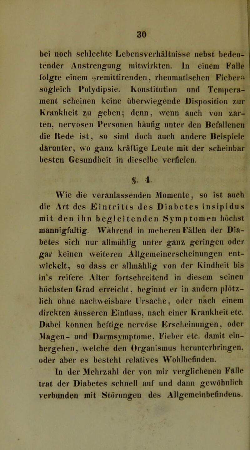 bei noch schlechte Lehensverhältnisse nebst bedeu- tender Anstrengung mitwirkten, ln einem Falle folgte einem ^remittirenden. rheumatischen Fieber« sogleich Polydipsie. Konstitution und Tempera- ment scheinen keine überwiegende Disposition zur Krankheit zu geben*, denn, wenn auch von zar- ten, nervösen Personen häufig unter den Befallenen die Rede ist, so sind doch auch andere Beispiele darunter, wo ganz kräftige Leute mit der scheinbar besten Gesundheit in dieselbe verfielen. §• 4. Wie die veranlassenden Momente, so ist auch die Art des Eintritts des Diabetes insipidus mit den ihn begleitenden Symptomen höchst mannigfaltig. Während in meheren Fällen der Dia- betes sich nur allmählig unter ganz geringen oder gar keinen weiteren Allgemeinerscheinungen ent- wickelt, so dass er allmählig von der Kindheit bis in's reifere Alter fortschreitend in diesem seinen höchsten Grad erreicht , beginnt er in andern plötz- lich ohne nachweisbare Ursache, oder nach einem direkten äusseren Einfluss, nach einer Krankheit etc. Dabei können heftige nervöse Erscheinungen, oder Magen- und Darmsymptome, Fieber etc. damit ein- hergehen, welche den Organismus herunterbringen, oder aber es besteht relatives Wohlbefinden. ln der Mehrzahl der von mir verglichenen Fälle trat der Diabetes schnell auf und dann gewöhnlich verbunden mit Störungen des Allgemeinbefindens.