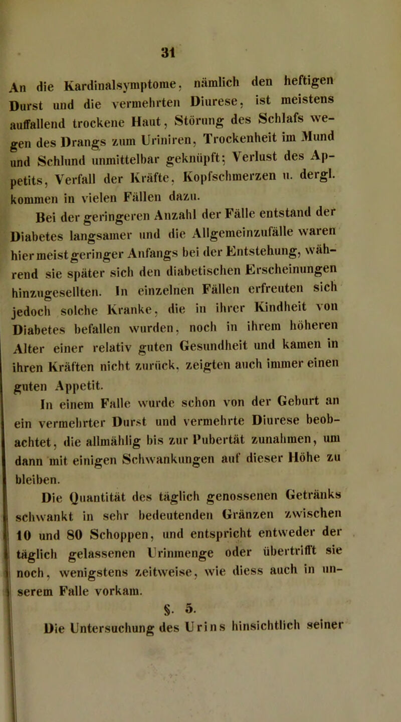 An die Kardinalsymptome, nämlich den heftigen Durst und die vermehrten Diurese, ist meistens auffallend trockene Haut, Störung des Schlafs we- gen des Drangs zum Uriniren, Trockenheit im Mund und Schlund unmittelbar geknüpft-, Verlust des Ap- petits, Verfall der Kräfte, Kopfschmerzen u. dergl. kommen in vielen Fällen dazu. Bei der geringeren Anzahl der Fälle entstand der Diabetes langsamer und die Allgemeinzufälle waren hier meist geringer Anfangs bei der Entstehung, wäh- rend sie später sich den diabetischen Erscheinungen hinzugesellten, ln einzelnen Fällen erfreuten sich jedoch solche Kranke, die in ihrer Kindheit \on Diabetes befallen wurden, noch in ihrem höheren Alter einer relativ guten Gesundheit und kamen in ihren Kräften nicht zurück, zeigten auch immer einen guten Appetit. In einem Falle wurde schon von der Geburt an ein vermehrter Durst und vermehrte Diurese beob- achtet, die allmählig bis zur Pubertät Zunahmen, um dann mit einigen Schwankungen auf dieser Höhe zu bleiben. Die Quantität des täglich genossenen Getränks schwankt in sehr bedeutenden Gränzen zwischen ! 10 und 80 Schoppen, und entspricht entweder der täglich gelassenen LI rinmenge oder übertrifft sie I noch, wenigstens zeitweise, wie diess auch in un- | serem Falle vorkam. §• 5. Die Untersuchung des Urins hinsichtlich seiner