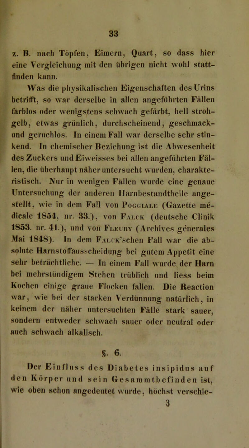 z. B. nach Töpfen. Eimern, Quart, so dass hier eine Vergleichung mit den übrigen nicht wohl statt- finden kann. Was die physikalischen Eigenschaften des Urins betrifft, so war derselbe in allen angeführten Fällen farblos oder wenigstens schwach gefärbt, hell stroh- gelb, etwas grünlich, durchscheinend, geschmack- und geruchlos. In einem Fall war derselbe sehr stin- kend. In chemischer Beziehung ist die Abwesenheit des Zuckers und Eiweisses bei allen angeführten Fäl- len, die überhaupt näher untersucht wurden, charakte- ristisch. Nur in wenigen Fällen wurde eine genaue Untersuchung der anderen Harnbestandtheile ange- stellt, wie in dem Fall von Poggiale (Gazette me- dicale 1854, nr. 33.), von Falck (deutsche Clinik 1853. nr. 41.), und von Fleury (Archives generales Mai 1848). In dem FALCK/schen Fall war die ab- solute Harnstoffausscheidupg bei gutem Appetit eine sehr beträchtliche. — In einem Fall wurde der Harn bei mehrstündigem Stehen trüblich und liess beim Kochen einige graue Flocken fallen. Die Reaction war, wie bei der starken Verdünnung natürlich, in keinem der näher untersuchten Fälle stark sauer, sondern entweder schwach sauer oder neutral oder auch schwach alkalisch. §• 6. Der Einfluss des Diabetes insipidus auf den Körper und sein Gesaramtbefinden ist, wie oben schon angedeutet wurde, höchst verschie- 3