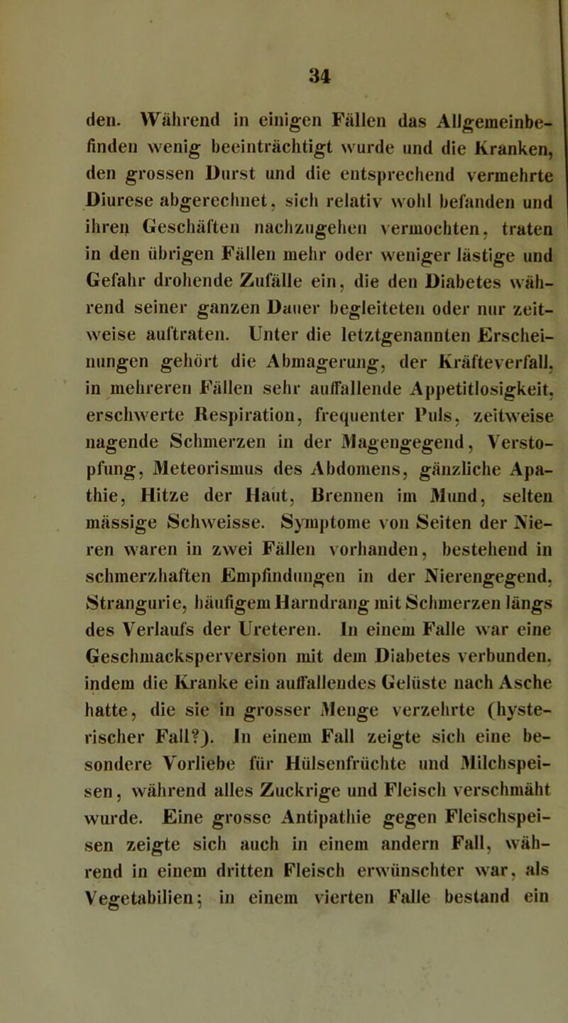 den. Während in einigen Fällen das Allgemeinbe- finden wenig beeinträchtigt wurde und die Kranken, den grossen Durst und die entsprechend vermehrte Diurese abgerechnet, sich relativ wohl befanden und ihren Geschäften nachzugehen vermochten, traten in den übrigen Fällen mehr oder weniger lästige und Gefahr drohende Zufälle ein, die den Diabetes wäh- rend seiner ganzen Dauer begleiteten oder nur zeit- weise auftraten. Unter die letztgenannten Erschei- nungen gehört die Abmagerung, der Kräfteverfall, in mehreren Fällen sehr auffallende Appetitlosigkeit, erschwerte Respiration, frequenter Puls, zeitweise nagende Schmerzen in der Magengegend, Versto- pfung, Meteorismus des Abdomens, gänzliche Apa- thie, Hitze der Haut, Brennen im Mund, selten mässige Schweisse. Symptome von Seiten der Nie- ren waren in zwei Fällen vorhanden, bestehend in schmerzhaften Empfindungen in der Nierengegend. Stranguri e, häufigem Harndrang mit Schmerzen längs des Verlaufs der Ureteren. In einem Falle war eine Geschmacksperversion mit dem Diabetes verbunden, indem die Kranke ein auffallendes Gelüste nach Asche hatte, die sie in grosser Menge verzehrte (hyste- rischer Fall?). In einem Fall zeigte sich eine be- sondere Vorliebe für Hülsenfrüchte und Milchspei- sen , während alles Zuckrige und Fleisch verschmäht wurde. Eine grosse Antipathie gegen Fleischspei- sen zeigte sich auch in einem andern Fall, wäh- rend in einem dritten Fleisch erwünschter war, als Vegetabilien; in einem vierten Falle bestand ein