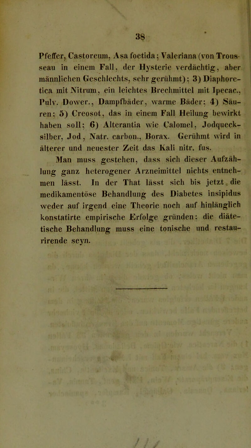 Pfeffer, Castoreum, Asa foetida; Valeriana (von Trous- seau in einem Fall, der Hysterie verdächtig, aber männlichen Geschlechts, sehr gerühmt); 3) Diaphore- tica mit Nitrum, ein leichtes Brechmittel mit Ipecac., Pulv. Dower., Dampfbäder, warme Bäder; 4) Säu- ren; 5) Creosot, das in einem Fall Heilung bewirkt haben soll; 6) Alterantia wie Calomel, Jodqueck- silber, Jod, Natr. carbon., Borax. Gerühmt wird in älterer und neuester Zeit das Kali nitr. fus. Man muss gestehen, dass sich dieser Aufzäh- lung ganz heterogener Arzneimittel nichts entneh- men lässt. In der That lässt sich bis jetzt die medikamentöse Behandlung des Diabetes insipidus weder auf irgend eine Theorie noch auf hinlänglich konstatirte empirische Erfolge gründen: die diäte- tische Behandlung muss eine tonische und restau- rirende seyn. /