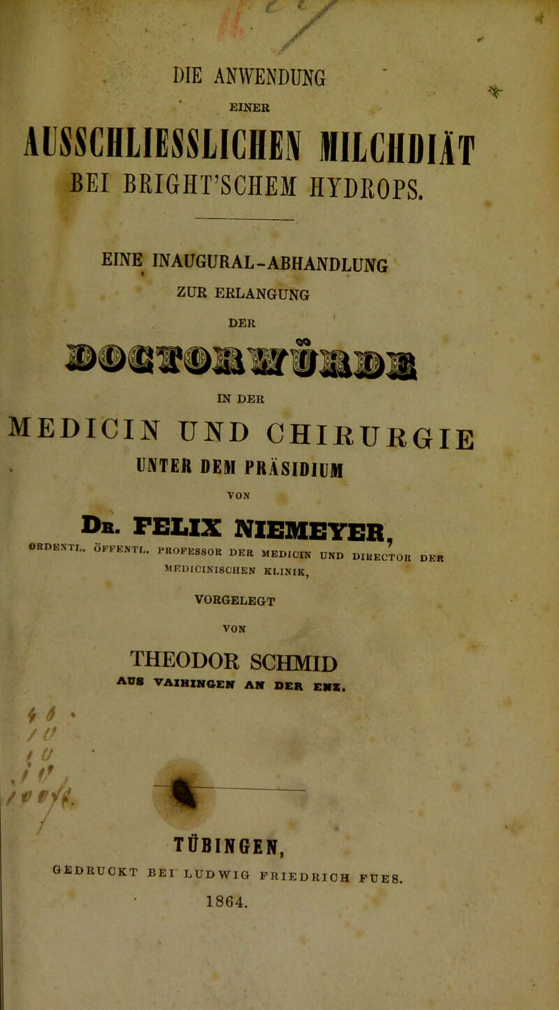 DIE ANWENDUNG EINER AISSCHIIESSLICHE» MILCHDIÄT BEI BRIGHT’SCHEM HYDROPS. EINE INAUGURAL-ABHANDLUNG ZUR ERLANGUNG DER IN DER MEDICIN UND CHIRURGIE UNTER DEM PRÄSIDIUM VON Db. feux meheter, ORDENTL. ÖPPENTf.. PROPE8SOR DER MEDICIN UND DIRECTOU DER MKDICINISCHEN KLINIK, VORGELEGT THEODOR SCHMID AUS VAIHINGEN AN OER EH«. ^ 6 * ♦ TÜBINGEN, GEDRÜCKT BEI LUDWIG FRIEDRICH FDE8. 1864.