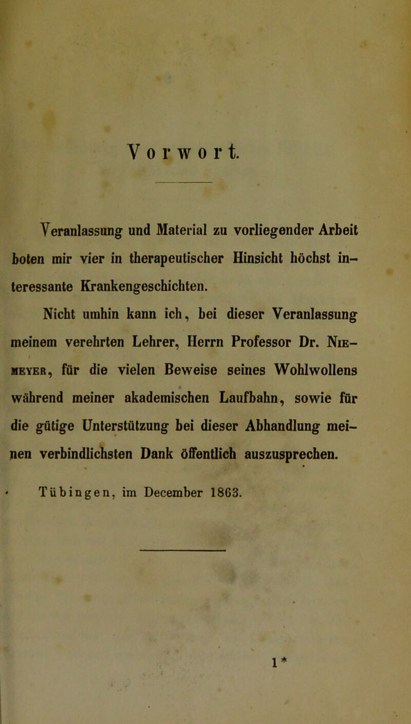 Vorwort. Yeranlassimg und Material zu vorliegender Arbeit boten mir vier in therapeutischer Hinsicht höchst in- teressante Krankengeschichten. Nicht umhin kann ich, bei dieser Veranlassung meinem verehrten Lehrer, Herrn Professor Dr. Nie- t MEYER, für die vielen Beweise seines Wohlwollens während meiner akademischen Laufbahn, sowie für die gütige Unterstützung bei dieser Abhandlung mei- nen verbindlichsten Dank öffentlich auszusprechen. Tübingen, im December 1863. 1*