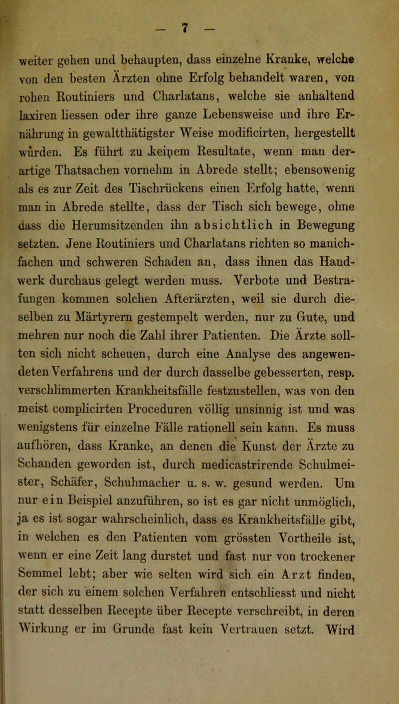 weiter gehen und behaupten, dass einzelne Kranke, welche von den besten Ärzten ohne Erfolg behandelt waren, von rohen Routiniers und Charlatans, welche sie anhaltend laxiren Hessen oder ihre ganze Lebensweise und ihre Er- nährung in gewaltthätigster Weise modificirten, hergestellt würden. Es führt zu Jceipem Resultate, -wenn man der- artige Thatsachen vornehm in Abrede stellt; ebensowenig als es zur Zeit des Tischrückens einen Erfolg hatte, wenn man in Abrede stellte, dass der Tisch sich bewege, ohne dass die Herumsitzenden ihn absichtlich in Bewegung setzten. Jene Routiniers und Charlatans richten so manich- fachen und schweren Schaden an, dass ihnen das Hand- werk durchaus gelegt werden muss. Verbote und Bestra- fungen kommen solchen Afterärzten, weil sie durch die- selben zu Märtyrern gestempelt werden, nur zu Gute, und mehren nur noch die Zahl ihrer Patienten. Die Ärzte soll- ten sich nicht scheuen, durch eine Analyse des angewen- deten Verfahrens und der dui’ch dasselbe gebesserten, resp. verschbmmerten Kranklieitsfälle festzustellen, was von den meist complicirten Proceduren völlig unsinnig ist und was wenigstens für einzelne Fälle rationell sein kann. Es muss aufhören, dass Kranke, an denen die Kunst der Ärzte zu Schanden geworden ist, durch raedicastrirende Schulmei- ster, Schäfer, Schuhmacher u. s. w. gesund werden. Um nur ein Beispiel anzuführen, so ist es gar nicht unmöglich, ja es ist sogar wahrscheinlich, dass es Krankheitsfälle gibt, in welchen es den Patienten vom grössten Vortheile ist, wenn er eine Zeit lang durstet und fast nur von trockener Semmel lebt; aber wie selten wird sich ein Arzt finden, der sich zu einem solchen Verfahren entschliesst und nicht statt desselben Recepte über Recepte verschreibt, in deren Wirkung er im Grunde fast kein Vertrauen setzt. Wird