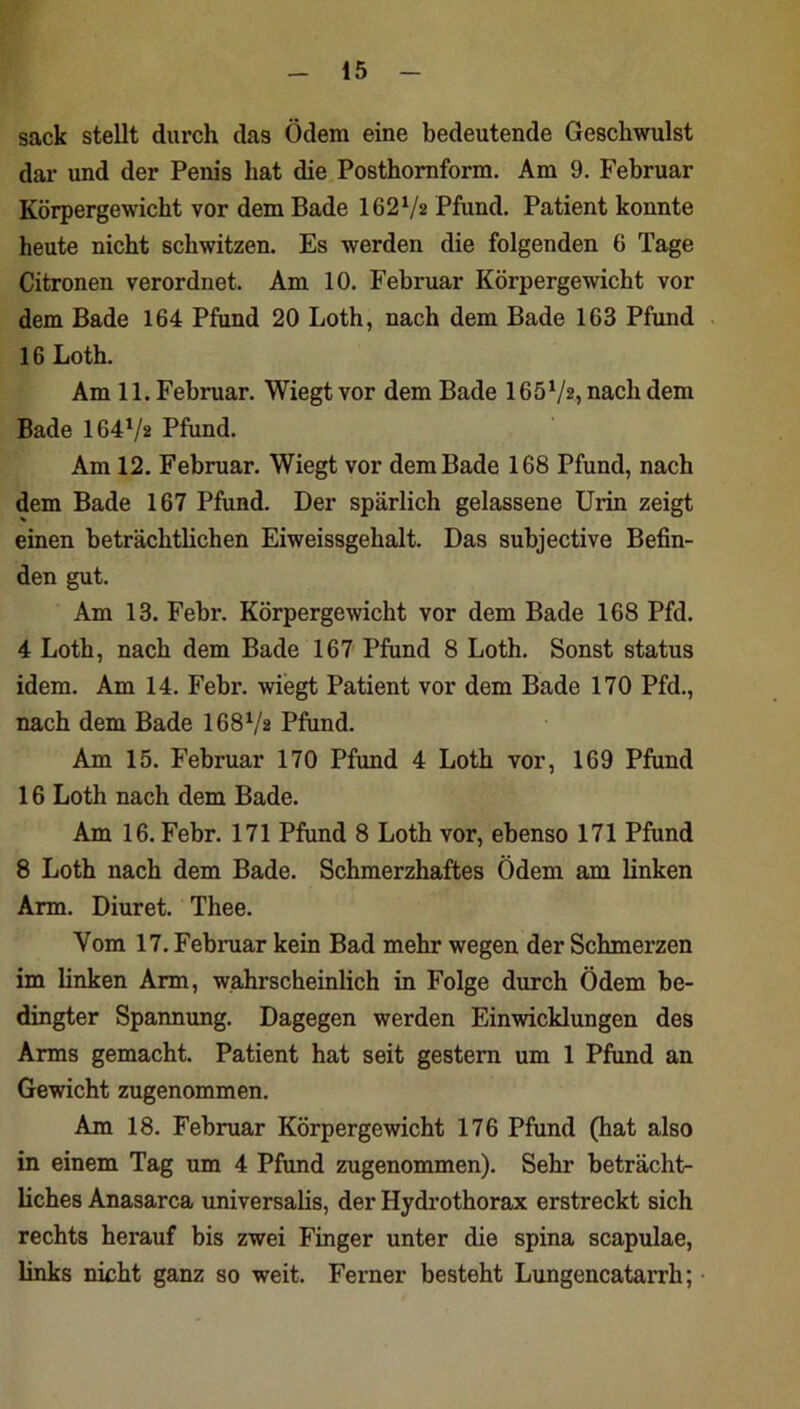 sack stellt durch das Ödem eine bedeutende Geschwulst dar und der Penis hat die Posthomform. Am 9. Februar Körpergewicht vor dem Bade 162V2 Pfund. Patient konnte heute nicht schwitzen. Es werden die folgenden 6 Tage Citronen verordnet. Am 10. Februar Körpergewicht vor dem Bade 164 Pfund 20 Loth, nach dem Bade 163 Pfund 16 Loth. Am 11. Februar. Wiegt vor dem Bade 165^/2, nach dem Bade 164^/2 Pfund. Am 12, Februar. Wiegt vor dem Bade 168 Pfund, nach dem Bade 167 Pfund. Der spärlich gelassene Urin zeigt einen beträchthchen Eiweissgehalt. Das subjective Befin- den gut. Am 13. Febr. Körpergewicht vor dem Bade 168 Pfd. 4 Loth, nach dem Bade 167 Pfund 8 Loth. Sonst Status idem. Am 14. Febr. wiegt Patient vor dem Bade 170 Pfd., nach dem Bade I68V2 Pfund. Am 15. Februar 170 Pfund 4 Loth vor, 169 Pfund 16 Loth nach dem Bade. Am 16. Febr. 171 Pfund 8 Loth vor, ebenso 171 Pfund 8 Loth nach dem Bade. Schmerzhaftes Ödem am linken Arm. Diuret. Thee. Vom 17. Februar kein Bad mehr wegen der Schmerzen im linken Arm, wahrscheinlich in Folge durch Ödem be- dingter Spannung. Dagegen werden Einwicklungen des Arms gemacht. Patient hat seit gestern um 1 Pfund an Gewicht zugenommen. Am 18. Februar Körpergewicht 176 Pfund (hat also in einem Tag um 4 Pfund zugenommen). Sehr beträcht- liches Anasarca universalis, der Hydi’othorax erstreckt sich rechts herauf bis zwei Finger unter die spina scapulae, links nicht ganz so weit. Ferner besteht Lungencatarrh;