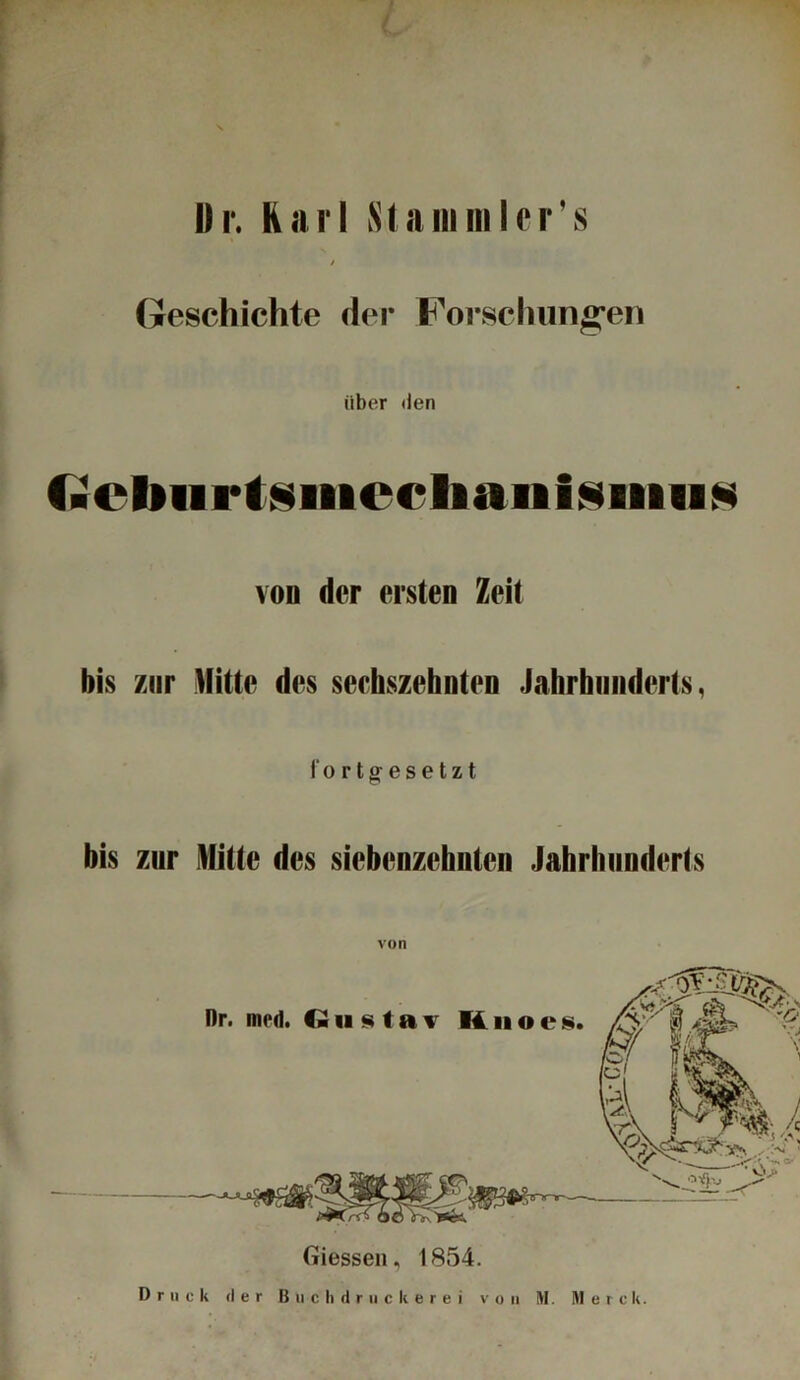 L II r. Karl Stammler’s / Geschichte der Forschungen über den faCbiirtsiiiccIiaiiisiiiiiN von der eisten Zeit bis zur Mitte des seehszehnten Jahrhunderts, fortgesetzt bis zur Mitte des siebenzehnten Jahrhunderts von Giessen, 1854. Druck der B u c h d r u c k e r e i von M. Merck.